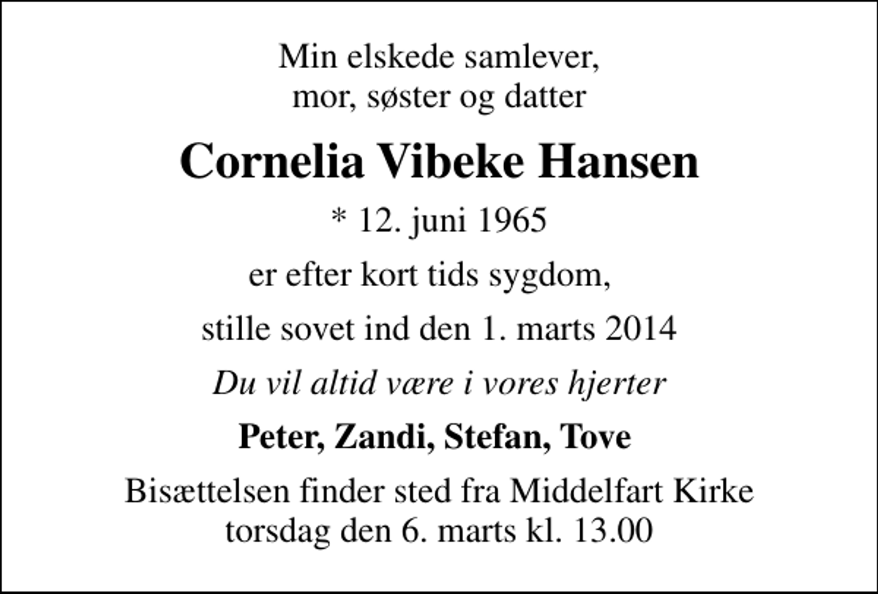 <p>Min elskede samlever, mor, søster og datter<br />Cornelia Vibeke Hansen<br />* 12. juni 1965<br />er efter kort tids sygdom,<br />stille sovet ind den 1. marts 2014<br />Du vil altid være i vores hjerter<br />Peter, Zandi, Stefan, Tove<br />Bisættelsen finder sted fra Middelfart Kirke torsdag den 6. marts kl. 13.00</p>