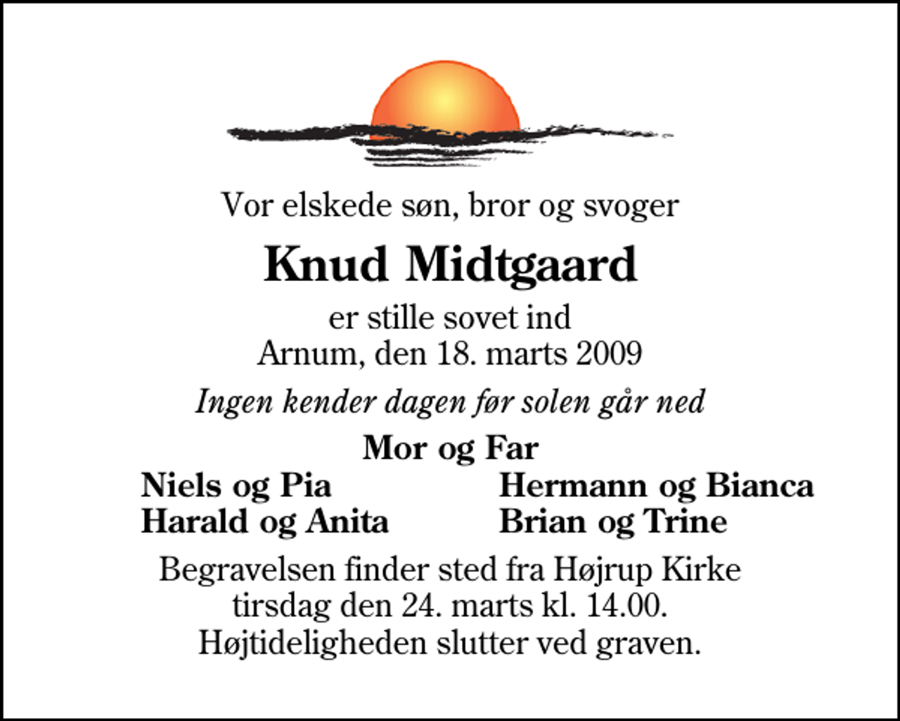 <p>Vor elskede søn, bror og svoger<br />Knud Midtgaard<br />er stille sovet ind Arnum, den 18. marts 2009<br />Ingen kender dagen før solen går ned<br />Mor og Far<br />Niels og Pia<br />Hermann og Bianca<br />Harald og Anita<br />Brian og Trine<br />Begravelsen finder sted fra Højrup Kirke tirsdag den 24. marts kl. 14.00 Højtideligheden slutter ved graven.</p>