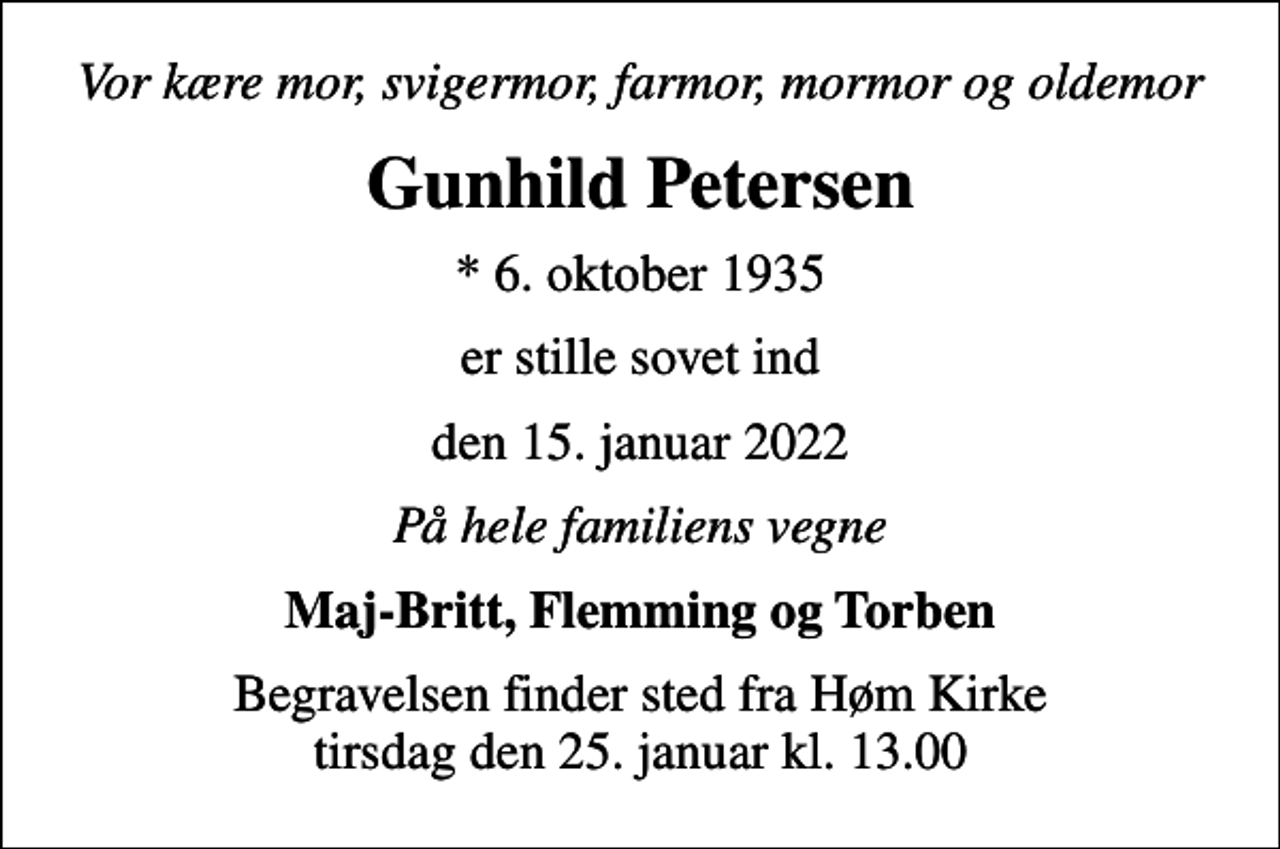<p>Vor kære mor, svigermor, farmor, mormor og oldemor<br />Gunhild Petersen<br />* 6. oktober 1935<br />er stille sovet ind<br />den 15. januar 2022<br />På hele familiens vegne<br />Maj-Britt, Flemming og Torben<br />Begravelsen finder sted fra Høm Kirke tirsdag den 25. januar kl. 13.00</p>