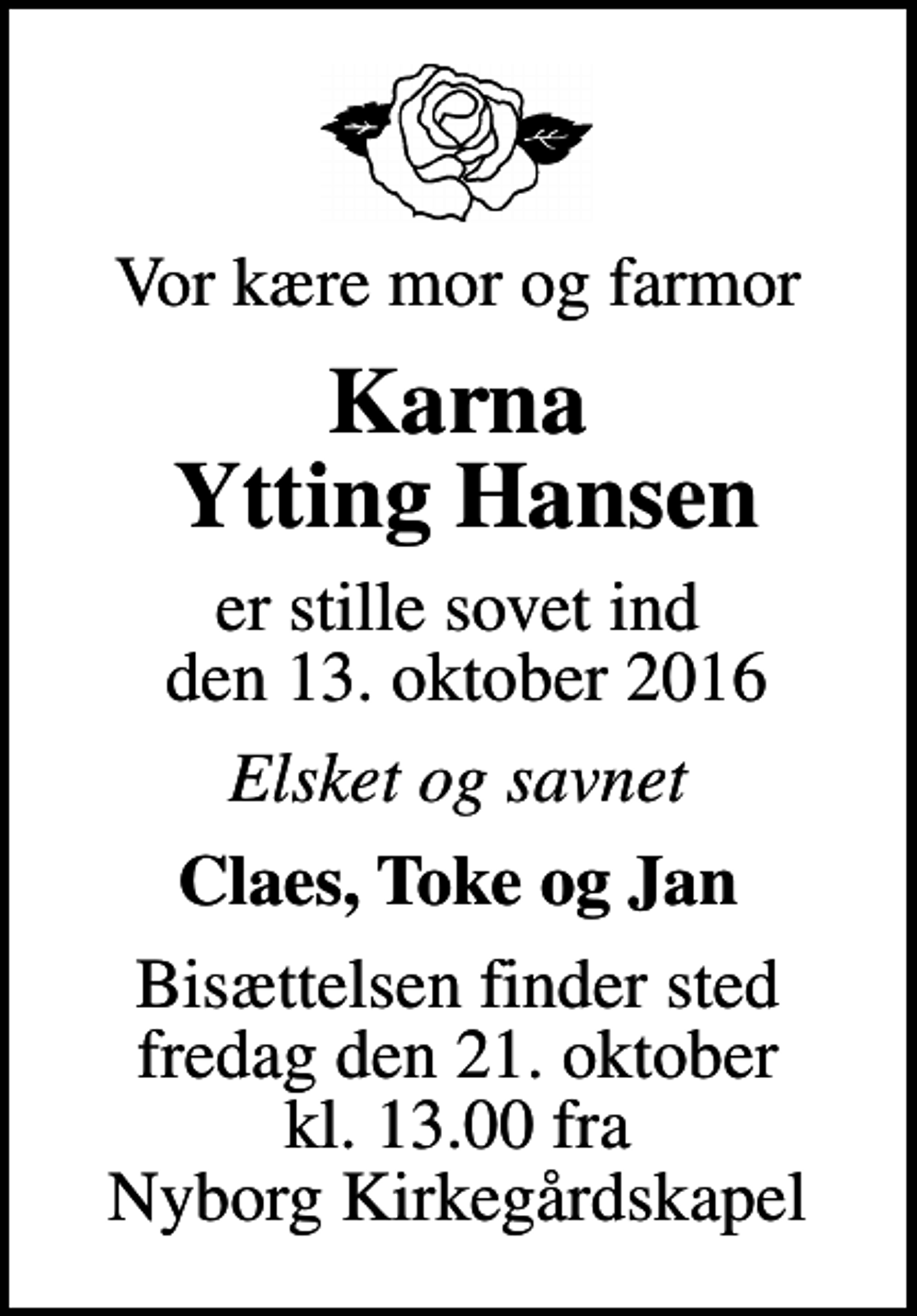 <p>Vor kære mor og farmor<br />Karna Ytting Hansen<br />er stille sovet ind den 13. oktober 2016<br />Elsket og savnet<br />Claes, Toke og Jan<br />Bisættelsen finder sted fredag den 21. oktober kl. 13.00 fra Nyborg Kirkegårdskapel</p>