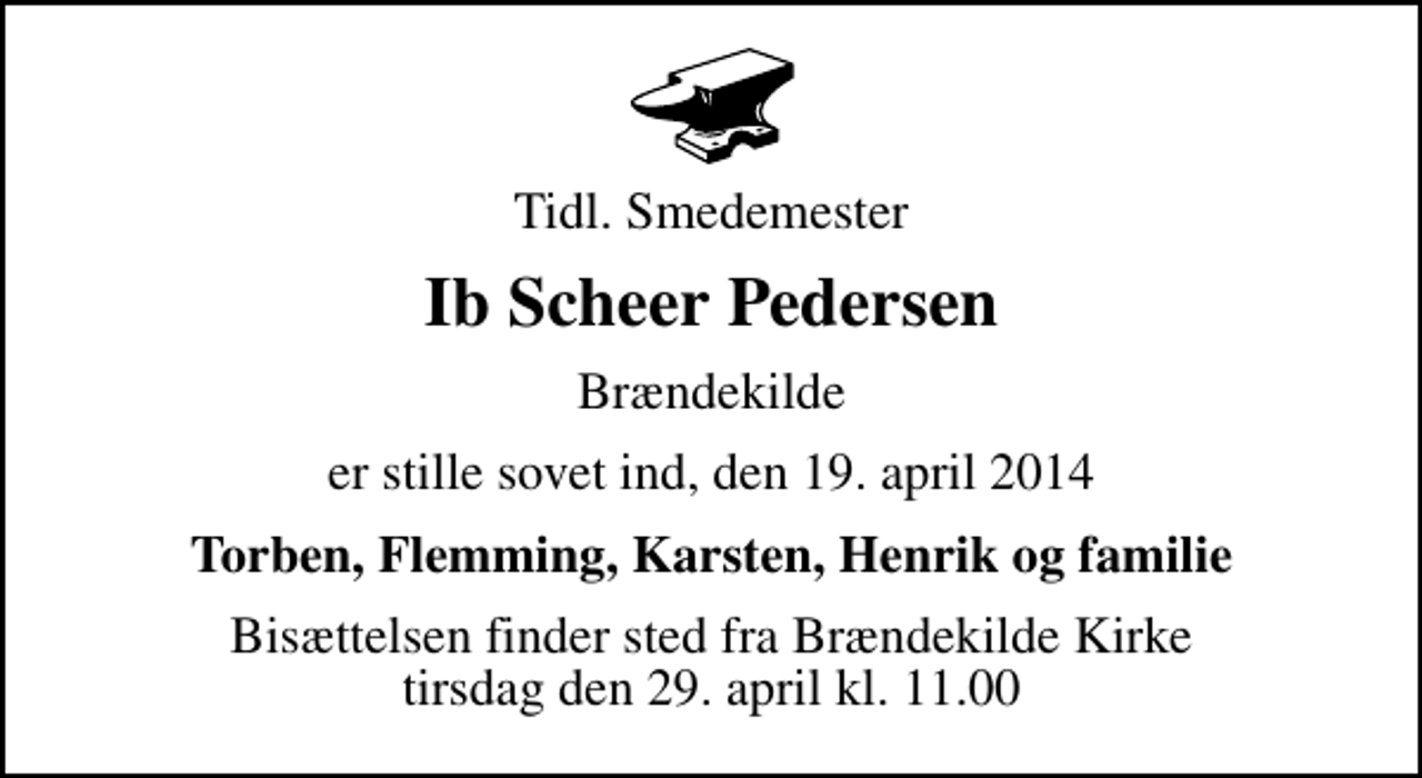 <p>Tidl. Smedemester<br />Ib Scheer Pedersen<br />Brændekilde<br />er stille sovet ind, den 19. april 2014<br />Torben, Flemming, Karsten, Henrik og familie<br />Bisættelsen finder sted fra Brændekilde Kirke tirsdag den 29. april kl. 11.00</p>