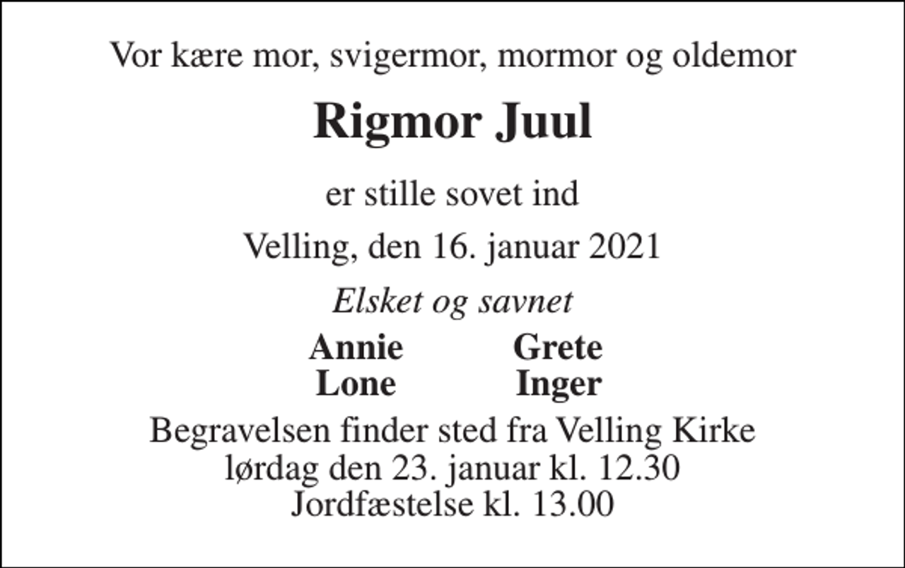 <p>Vor kære mor, svigermor, mormor og oldemor<br />Rigmor Juul<br />er stille sovet ind<br />Velling, den 16. januar 2021<br />Elsket og savnet<br />Annie<br />Grete<br />Lone<br />Inger<br />Begravelsen​ finder sted fra Velling Kirke​ lørdag den 23. januar​ kl. 12.30 Jordfæstelse kl. 13.00</p>