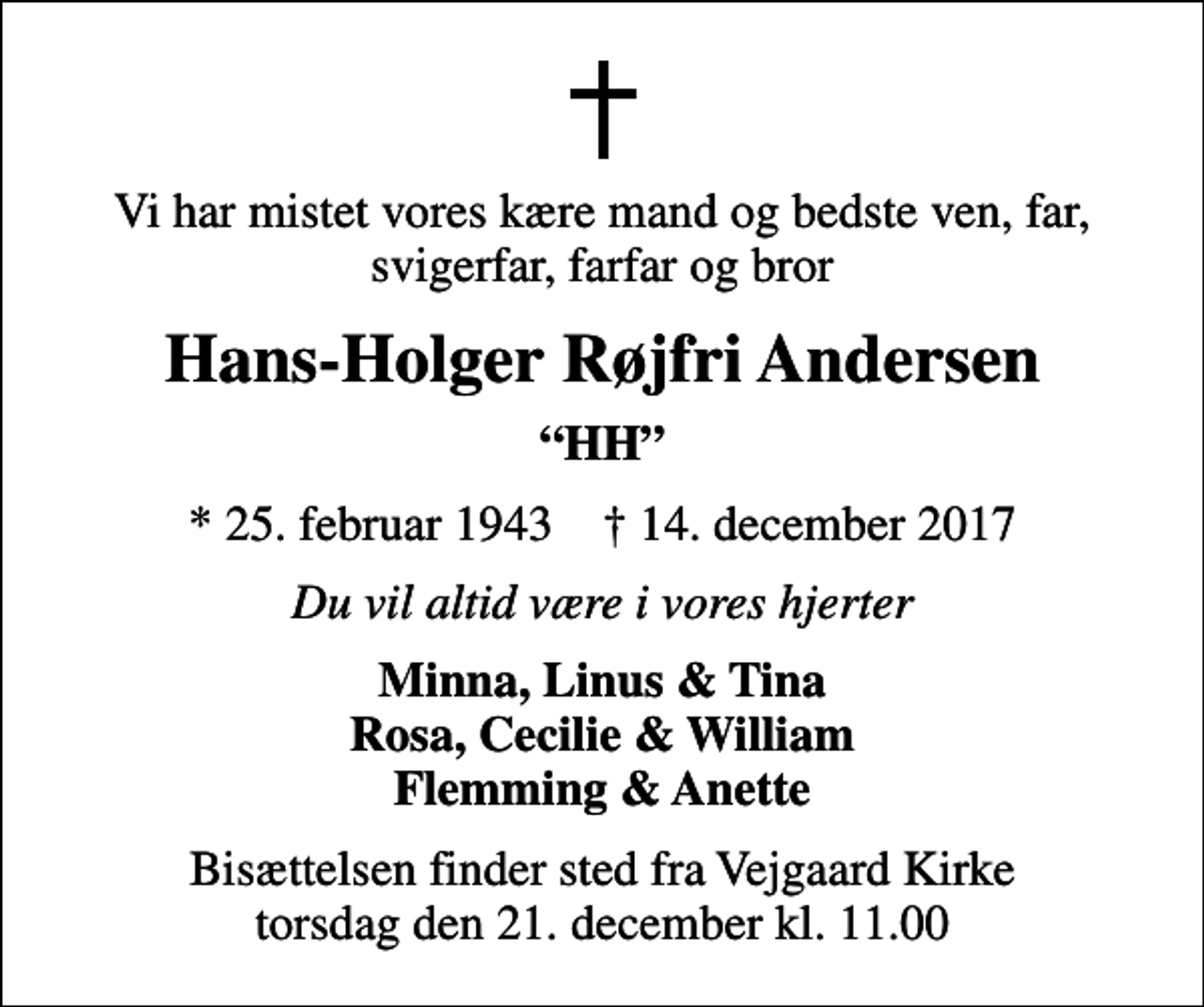 <p>Vi har mistet vores kære mand og bedste ven, far, svigerfar, farfar og bror<br />Hans-Holger Røjfri Andersen<br />HH<br />* 25. februar 1943 ✝ 14. december 2017<br />Du vil altid være i vores hjerter<br />Minna, Linus &amp; Tina Rosa, Cecilie &amp; William Flemming &amp; Anette<br />Bisættelsen finder sted fra Vejgaard Kirke torsdag den 21. december kl. 11.00</p>
