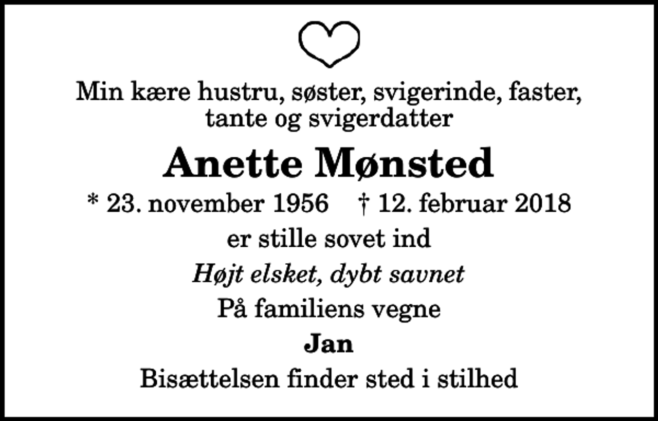 <p>Min kære hustru, søster, svigerinde, faster, tante og svigerdatter<br />Anette Mønsted<br />* 23. november 1956 ✝ 12. februar 2018<br />er stille sovet ind<br />Højt elsket, dybt savnet<br />På familiens vegne<br />Jan<br />Bisættelsen finder sted i stilhed</p>