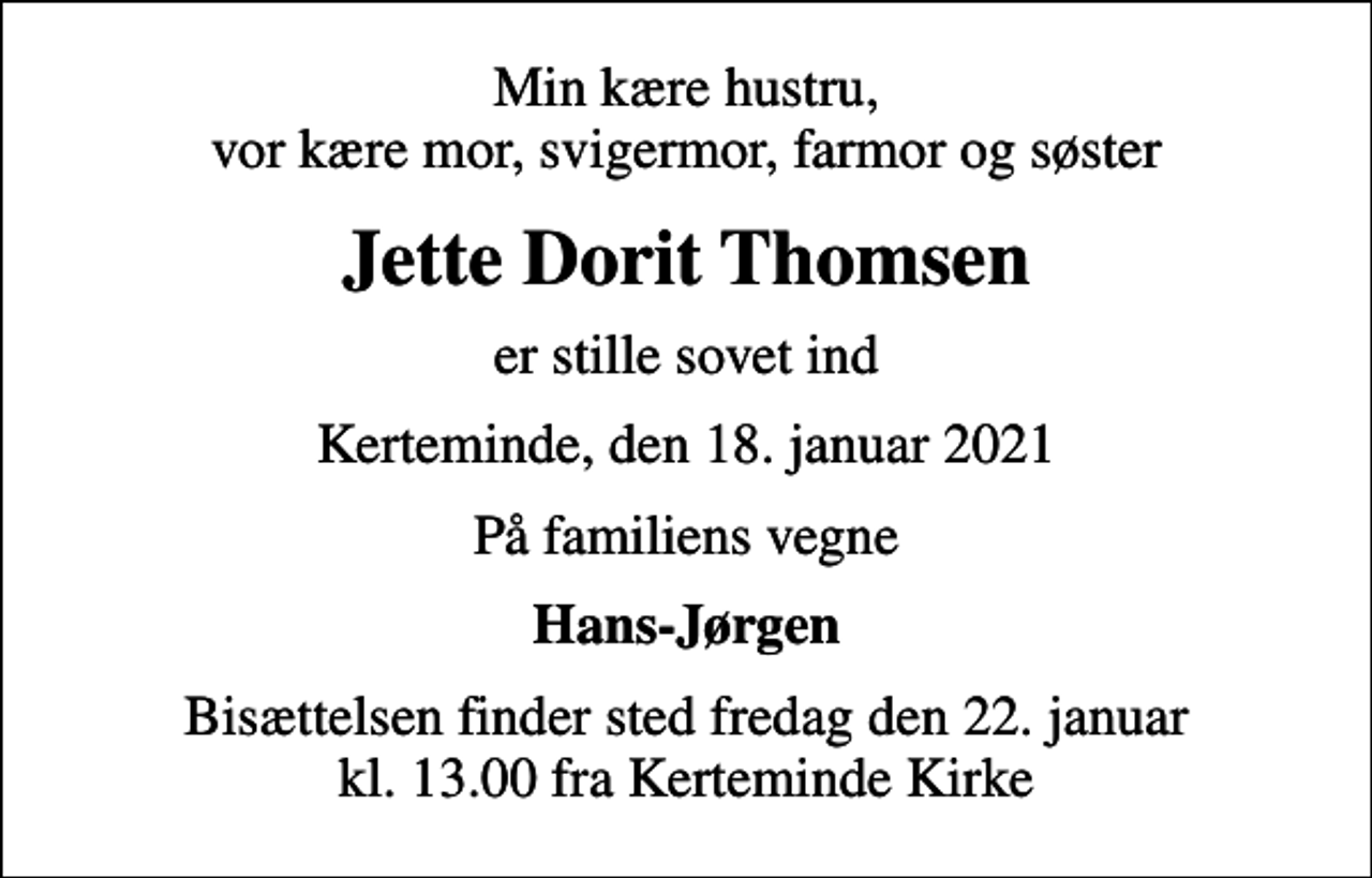 <p>Min kære hustru, vor kære mor, svigermor, farmor og søster<br />Jette Dorit Thomsen<br />er stille sovet ind<br />Kerteminde, den 18. januar 2021<br />På familiens vegne<br />Hans-Jørgen<br />Bisættelsen finder sted fredag den 22. januar kl. 13.00 fra Kerteminde Kirke</p>