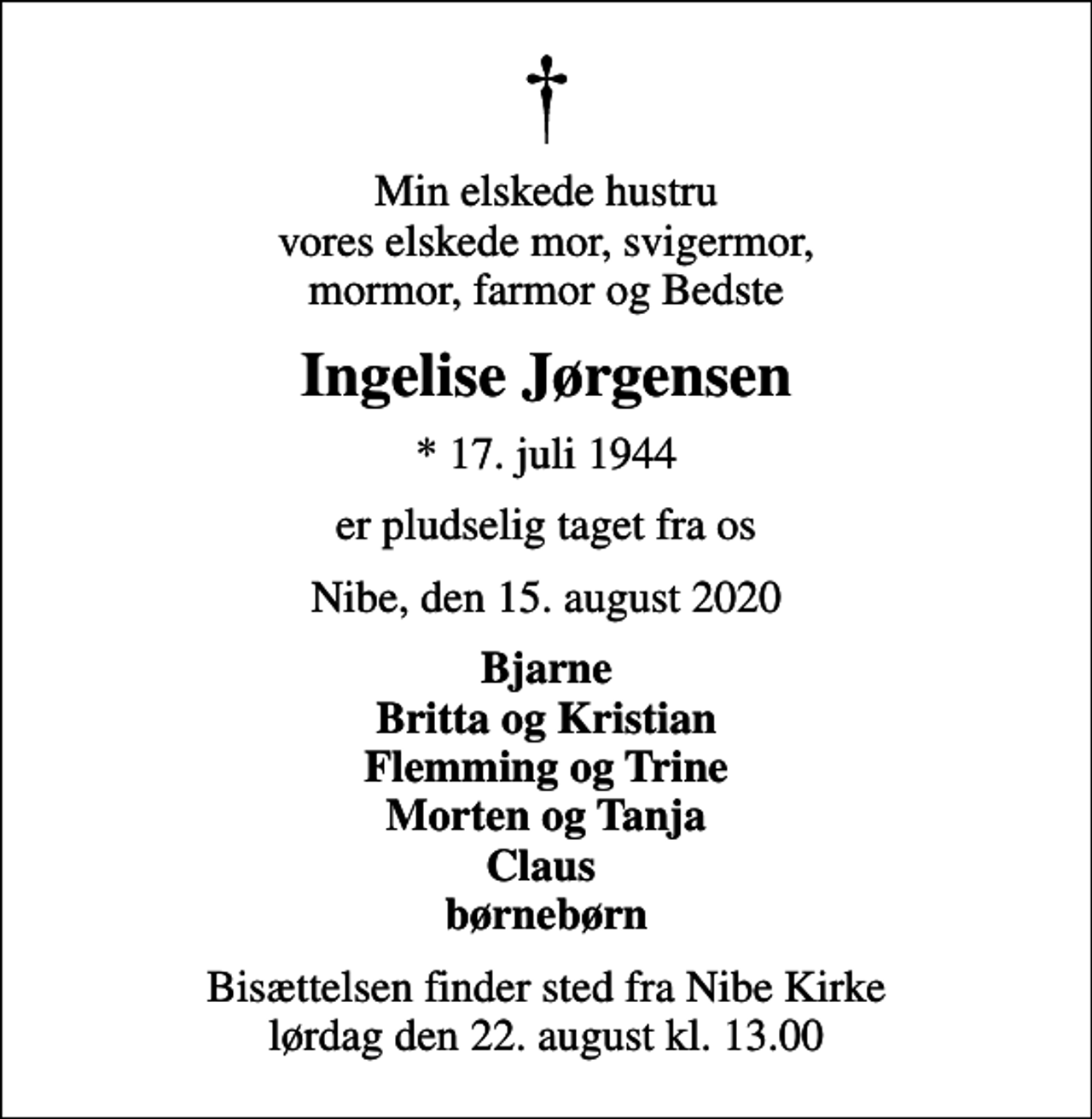 <p>Min elskede hustru vores elskede mor, svigermor, mormor, farmor og Bedste<br />Ingelise Jørgensen<br />* 17. juli 1944<br />er pludselig taget fra os<br />Nibe, den 15. august 2020<br />Bjarne Britta og Kristian Flemming og Trine Morten og Tanja Claus børnebørn<br />Bisættelsen finder sted fra Nibe Kirke lørdag den 22. august kl. 13.00</p>
