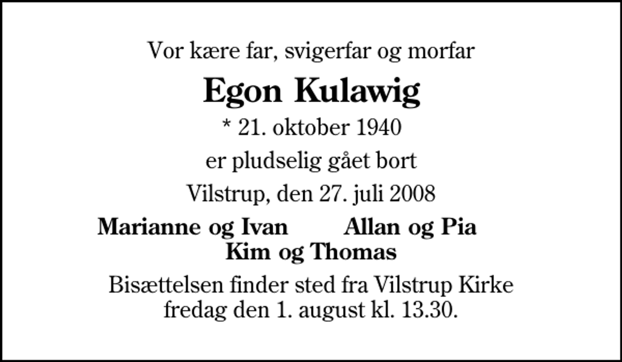 <p>Vor kære far, svigerfar og morfar<br />Egon Kulawig<br />* 21. oktober 1940<br />er pludselig gået bort<br />Vilstrup, den 27. juli 2008<br />Marianne og Ivan<br />Allan og Pia<br />Bisættelsen finder sted fra Vilstrup Kirke fredag den 1. august kl. 13.30</p>