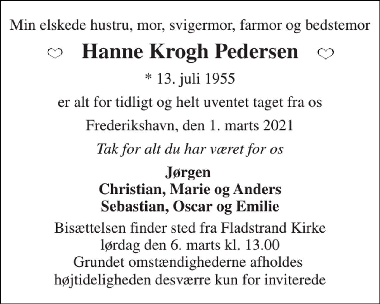 <p>Min elskede hustru, mor, svigermor, farmor og bedstemor<br />Hanne Krogh Pedersen<br />*​ 13. juli 1955<br />er alt for tidligt og helt uventet taget fra os<br />Frederikshavn, den 1. marts 2021<br />Tak for alt du har været for os<br />Jørgen Christian, Marie og Anders Sebastian, Oscar og Emilie<br />Bisættelsen​ finder sted fra Fladstrand Kirke​ lørdag den 6. marts​ kl. 13.00 Grundet omstændighederne afholdes højtideligheden desværre kun for inviterede</p>