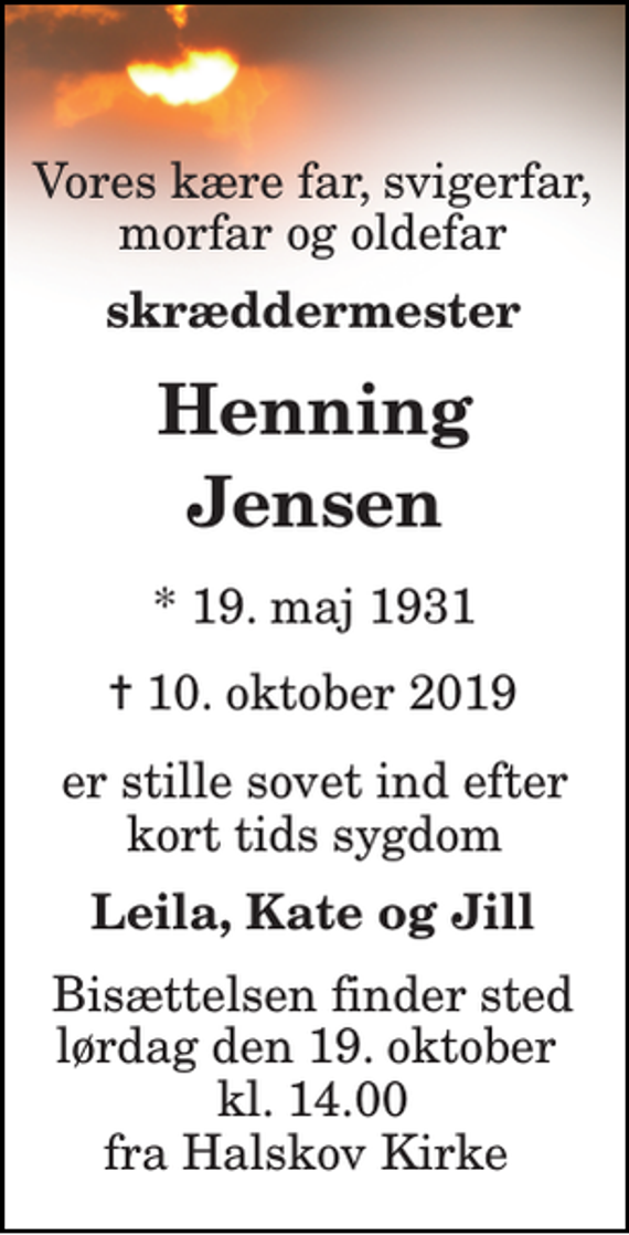 <p>Vores kære far, svigerfar, morfar og oldefar<br />skræddermester<br />Henning Jensen<br />* 19. maj 1931<br />✝ 10. oktober 2019<br />er stille sovet ind efter kort tids sygdom<br />Leila, Kate og Jill<br />Bisættelsen finder sted lørdag den 19. oktober kl. 14.00 fra Halskov Kirke</p>