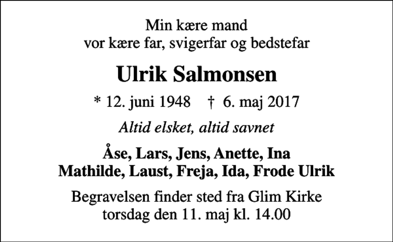 <p>Min kære mand vor kære far, svigerfar og bedstefar<br />Ulrik Salmonsen<br />* 12. juni 1948 ✝ 6. maj 2017<br />Altid elsket, altid savnet<br />Åse, Lars, Jens, Anette, Ina Mathilde, Laust, Freja, Ida, Frode Ulrik<br />Begravelsen finder sted fra Glim Kirke torsdag den 11. maj kl. 14.00</p>