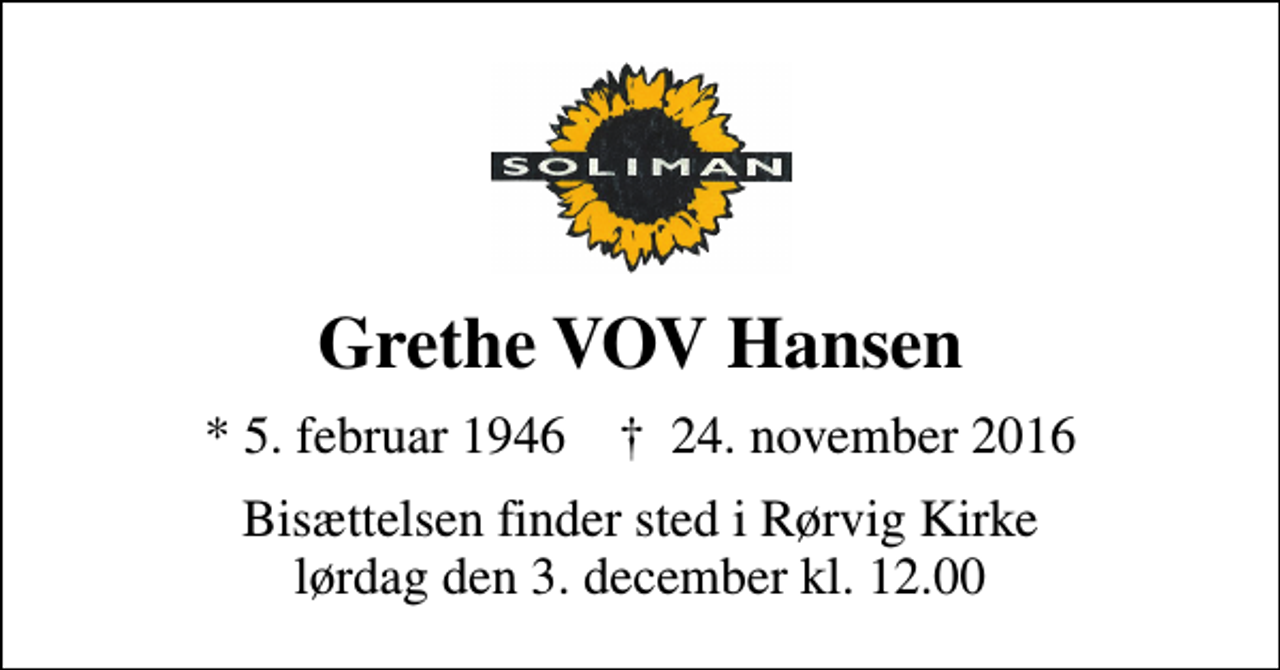 <p>Grethe VOV Hansen<br />* 5. februar 1946 ✝ 24. november 2016<br />Bisættelsen finder sted i Rørvig Kirke lørdag den 3. december kl. 12.00</p>