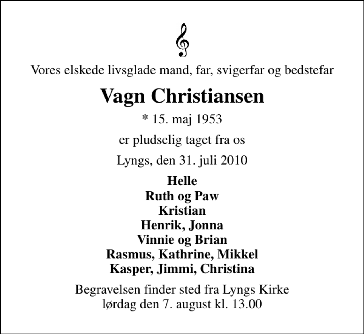 <p>Vores elskede livsglade mand, far, svigerfar og bedstefar<br />Vagn Christiansen<br />* 15. maj 1953<br />er pludselig taget fra os<br />Lyngs, den 31. juli 2010<br />Helle Ruth og Paw Kristian Henrik, Jonna Vinnie og Brian Rasmus, Kathrine, Mikkel Kasper, Jimmi, Christina<br />Begravelsen finder sted fra Lyngs Kirke lørdag den 7. august kl. 13.00</p>