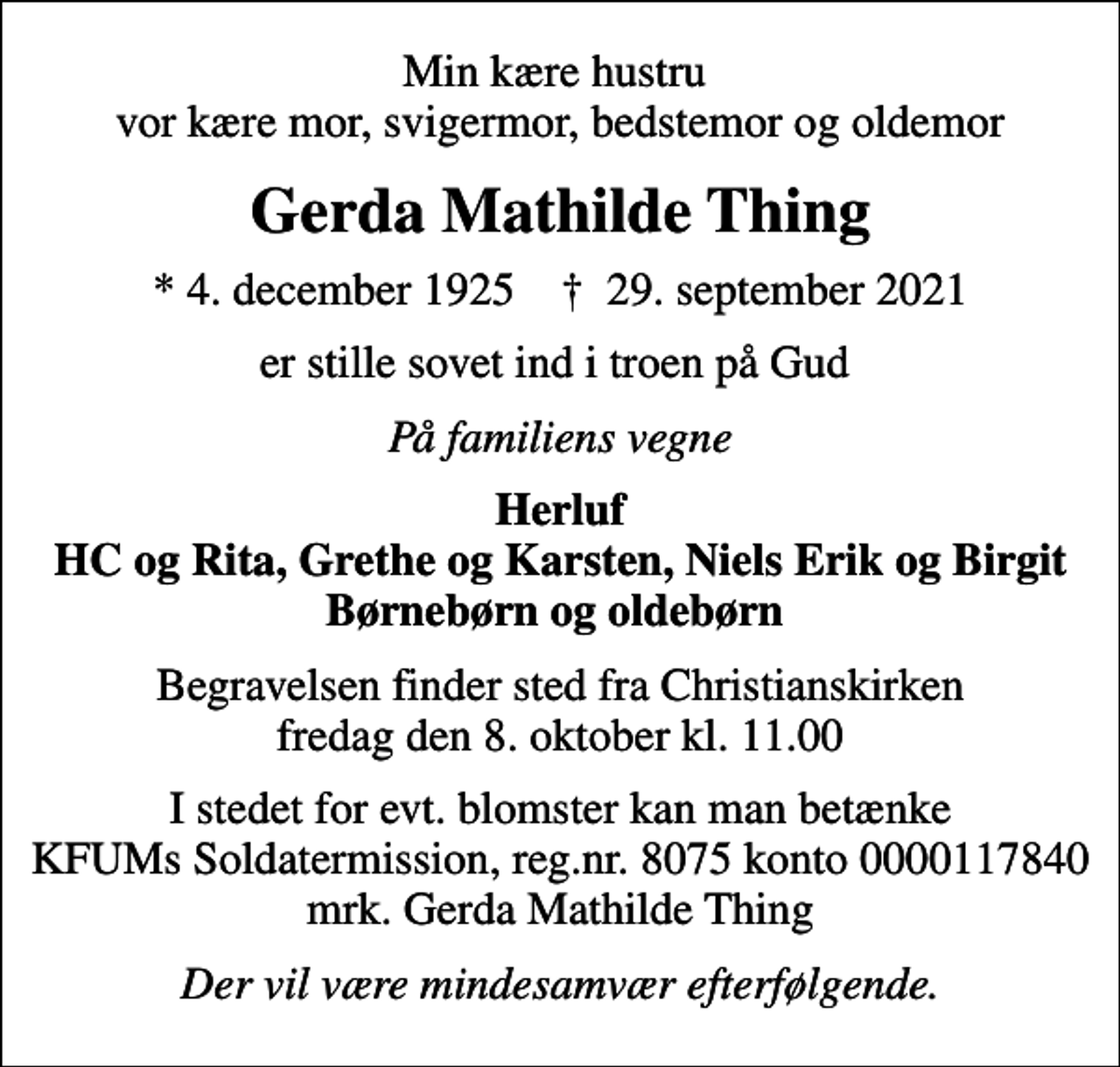 <p>Min kære hustru vor kære mor, svigermor, bedstemor og oldemor<br />Gerda Mathilde Thing<br />* 4. december 1925 ✝ 29. september 2021<br />er stille sovet ind i troen på Gud<br />På familiens vegne<br />Herluf HC og Rita, Grethe og Karsten, Niels Erik og Birgit Børnebørn og oldebørn<br />Begravelsen finder sted fra Christianskirken fredag den 8. oktober kl. 11.00<br />I stedet for evt. blomster kan man betænke<br />KFUMs Soldatermission reg.nr.8075,kontonr.0000117840,mrk. Gerda<br />Mathilde Thing<br />Der vil være mindesamvær efterfølgende.</p>
