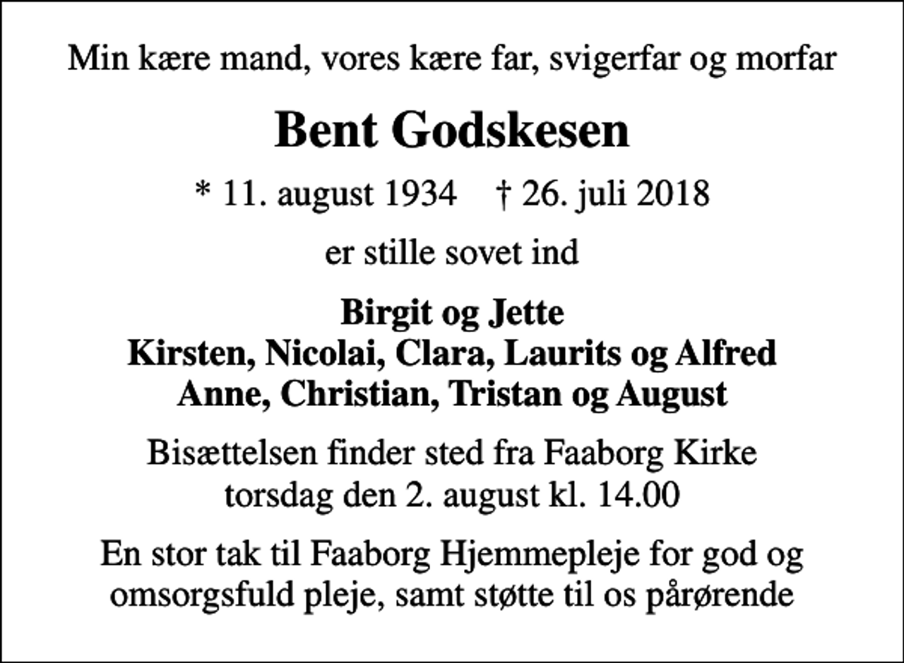 <p>Min kære mand, vores kære far, svigerfar og morfar<br />Bent Godskesen<br />* 11. august 1934 ✝ 26. juli 2018<br />er stille sovet ind<br />Birgit og Jette Kirsten, Nicolai, Clara, Laurits og Alfred Anne, Christian, Tristan og August<br />Bisættelsen finder sted fra Faaborg Kirke torsdag den 2. august kl. 14.00<br />En stor tak til Faaborg Hjemmepleje for god og omsorgsfuld pleje, samt støtte til os pårørende</p>