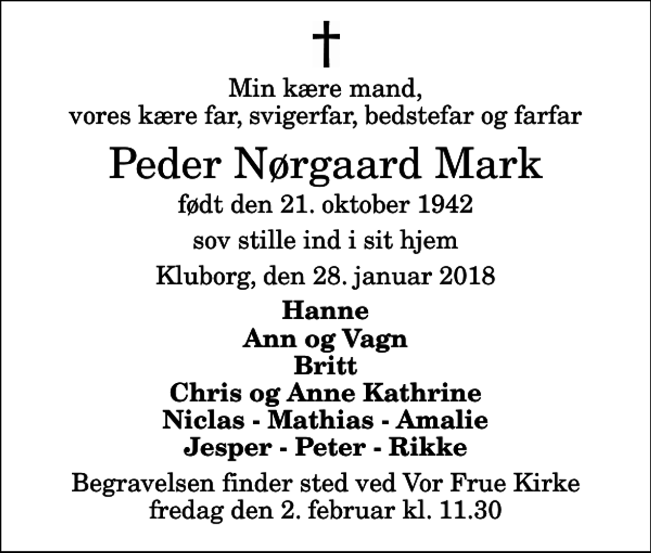 <p>Min kære mand, vores kære far, svigerfar, bedstefar og farfar<br />Peder Nørgaard Mark<br />født den 21. oktober 1942<br />sov stille ind i sit hjem<br />Kluborg, den 28. januar 2018<br />Hanne Ann og Vagn Britt Chris og Anne Kathrine Niclas - Mathias - Amalie Jesper - Peter - Rikke<br />Begravelsen finder sted ved Vor Frue Kirke fredag den 2. februar kl. 11.30</p>