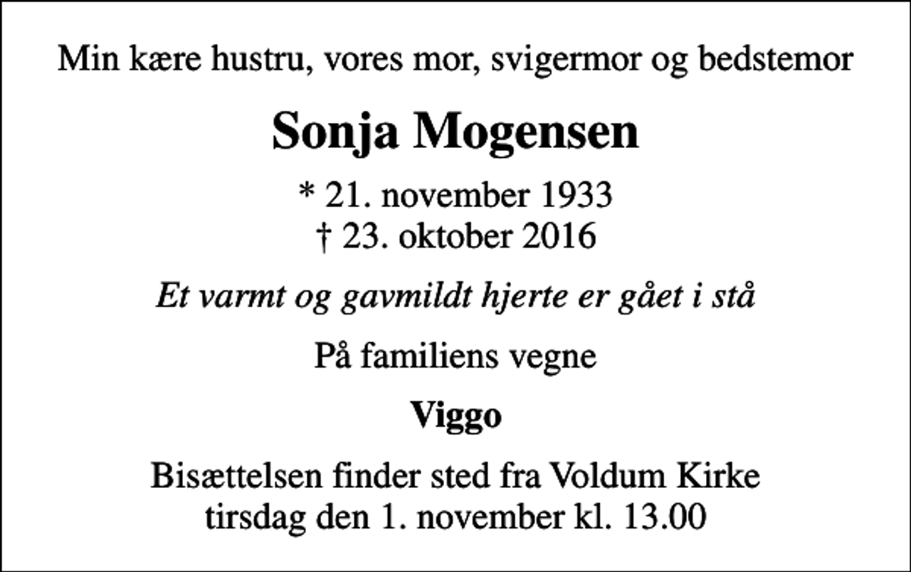 <p>Min kære hustru, vores mor, svigermor og bedstemor<br />Sonja Mogensen<br />* 21. november 1933<br />✝ 23. oktober 2016<br />Et varmt og gavmildt hjerte er gået i stå<br />På familiens vegne<br />Viggo<br />Bisættelsen finder sted fra Voldum Kirke tirsdag den 1. november kl. 13.00</p>