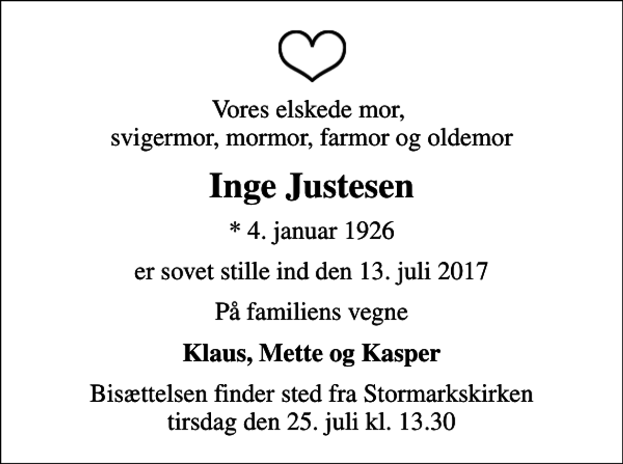 <p>Vores elskede mor, svigermor, mormor, farmor og oldemor<br />Inge Justesen<br />* 4. januar 1926<br />er sovet stille ind den 13. juli 2017<br />På familiens vegne<br />Klaus, Mette og Kasper<br />Bisættelsen finder sted fra Stormarkskirken tirsdag den 25. juli kl. 13.30</p>