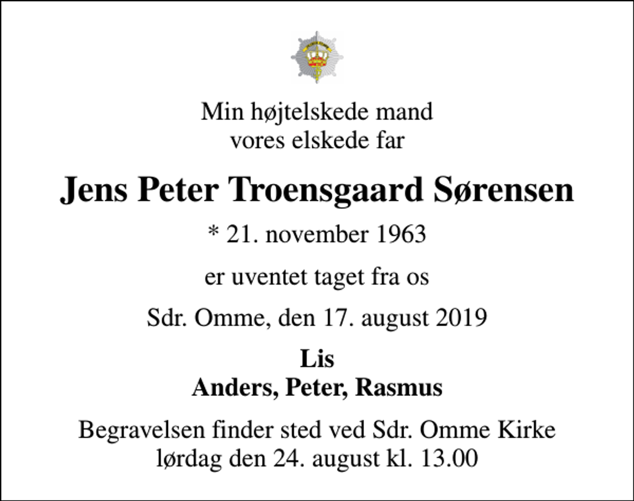<p>Min højtelskede mand vores elskede far<br />Jens Peter Troensgaard Sørensen<br />* 21. november 1963<br />er uventet taget fra os<br />Sdr. Omme, den 17. august 2019<br />Lis Anders, Peter, Rasmus<br />Begravelsen finder sted ved Sdr. Omme Kirke lørdag den 24. august kl. 13.00</p>