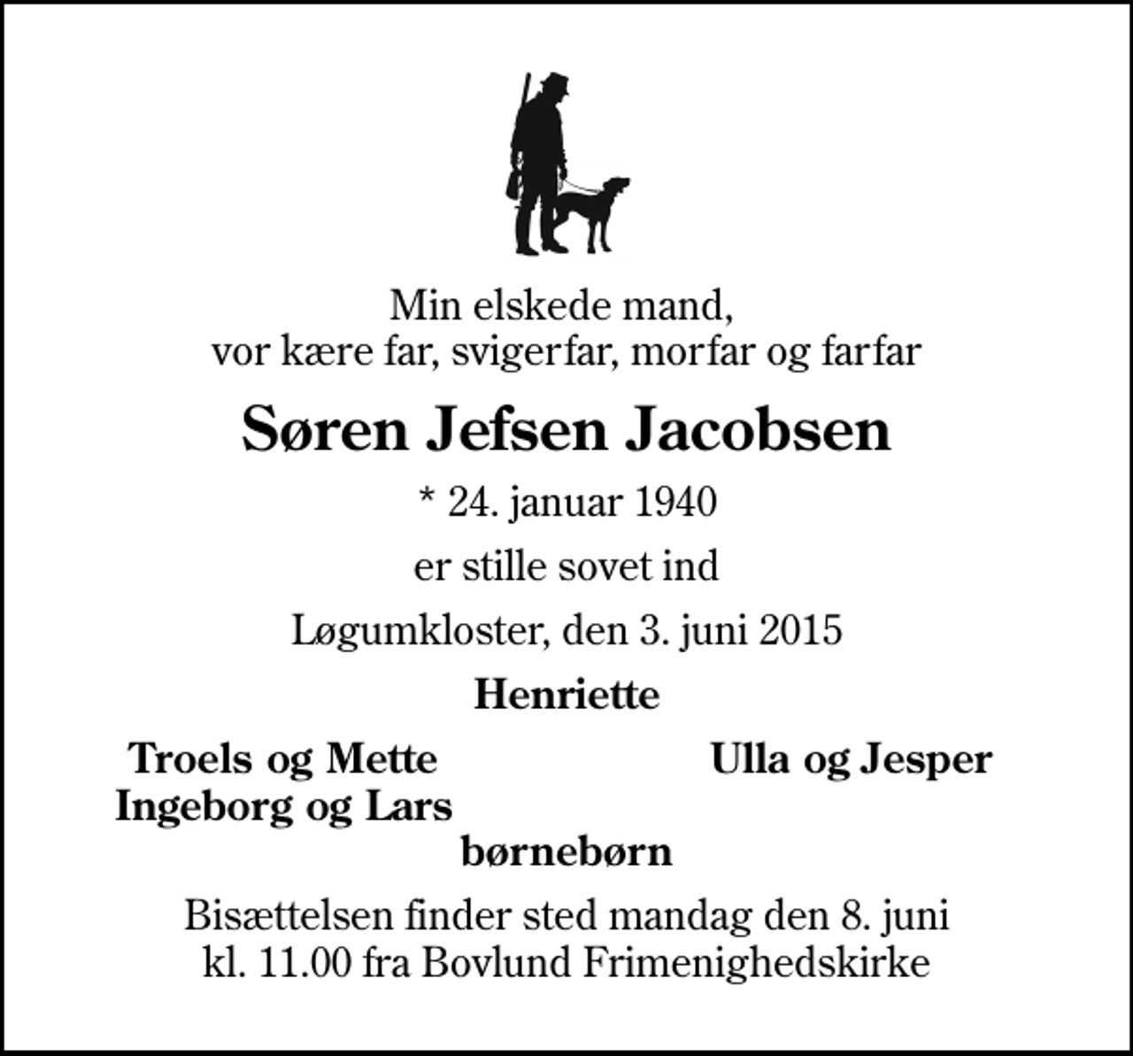<p>Min elskede mand, vor kære far, svigerfar, morfar og farfar<br />Søren Jefsen Jacobsen<br />* 24. januar 1940<br />er stille sovet ind<br />Løgumkloster, den 3. juni 2015<br />Henriette<br />Troels og Mette<br />Ulla og Jesper<br />Ingeborg og Lars<br />Bisættelsen finder sted mandag den 8. juni kl. 11.00 fra Bovlund Frimenighedskirke</p>