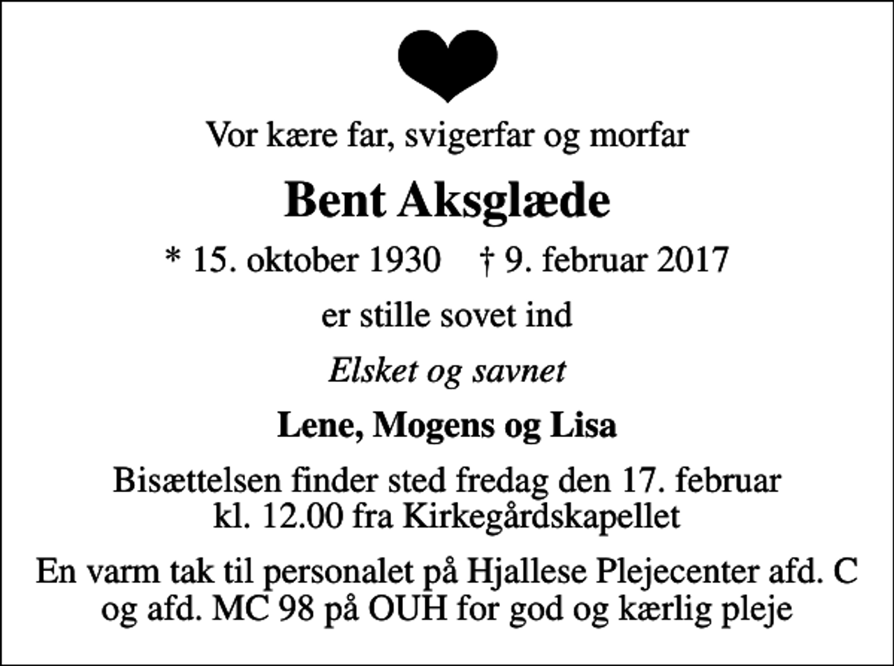 <p>Vor kære far, svigerfar og morfar<br />Bent Aksglæde<br />* 15. oktober 1930 ✝ 9. februar 2017<br />er stille sovet ind<br />Elsket og savnet<br />Lene, Mogens og Lisa<br />Bisættelsen finder sted fredag den 17. februar kl. 12.00 fra Kirkegårdskapellet<br />En varm tak til personalet på Hjallese Plejecenter afd. C og afd. MC 98 på OUH for god og kærlig pleje</p>
