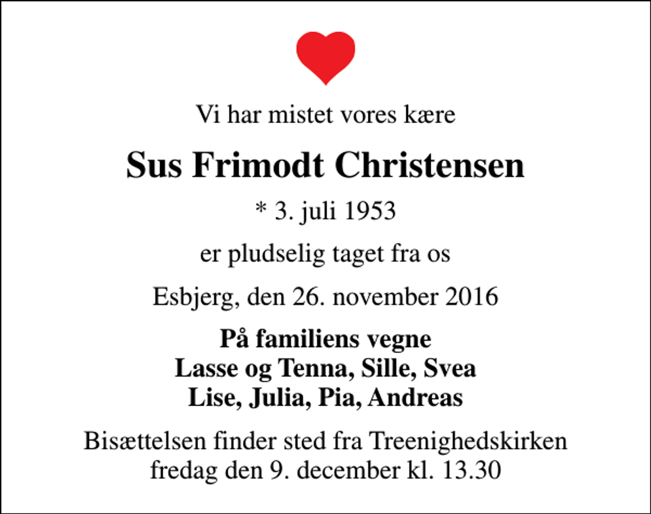 <p>Vi har mistet vores kære<br />Sus Frimodt Christensen<br />* 3. juli 1953<br />er pludselig taget fra os<br />Esbjerg, den 26. november 2016<br />På familiens vegne Lasse og Tenna, Sille, Svea Lise, Julia, Pia, Andreas<br />Bisættelsen finder sted fra Treenighedskirken fredag den 9. december kl. 13.30</p>