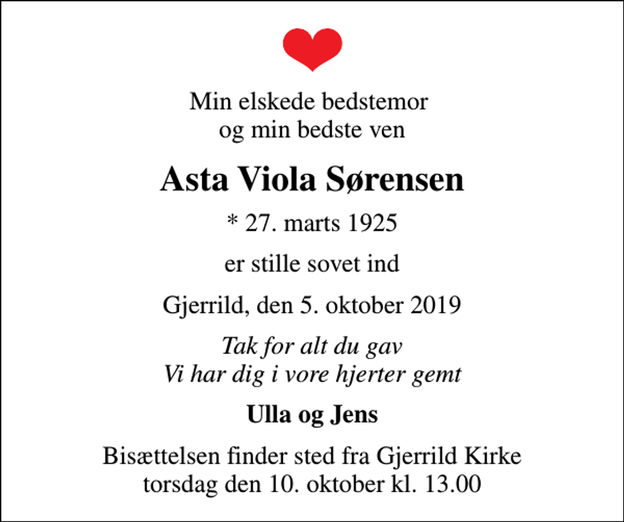 <p>Min elskede bedstemor og min bedste ven<br />Asta Viola Sørensen<br />* 27. marts 1925<br />er stille sovet ind<br />Gjerrild, den 5. oktober 2019<br />Tak for alt du gav Vi har dig i vore hjerter gemt<br />Ulla og Jens<br />Bisættelsen finder sted fra Gjerrild Kirke torsdag den 10. oktober kl. 13.00</p>
