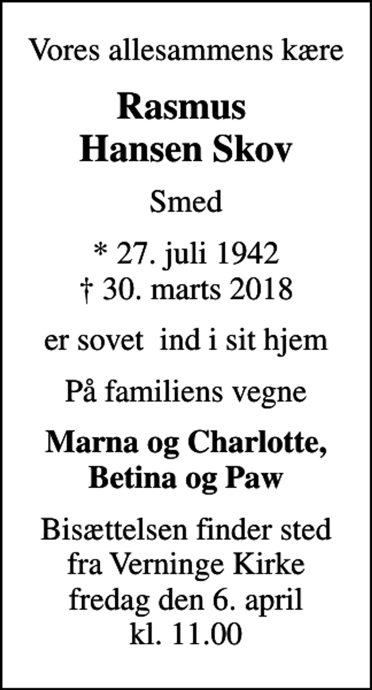 <p>Vores allesammens kære<br />Rasmus Hansen Skov<br />Smed<br />* 27. juli 1942<br />✝ 30. marts 2018<br />er sovet ind i sit hjem<br />På familiens vegne<br />Marna og Charlotte, Betina og Paw<br />Bisættelsen finder sted fra Verninge Kirke fredag den 6. april kl. 11.00</p>