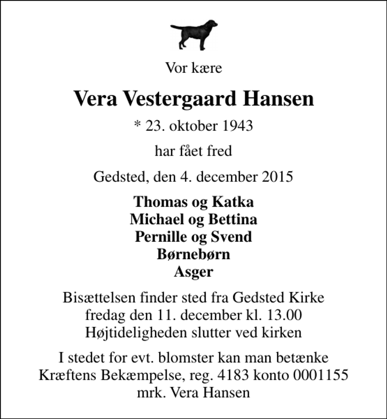 <p>Vor kære<br />Vera Vestergaard Hansen<br />* 23. oktober 1943<br />har fået fred<br />Gedsted, den 4. december 2015<br />Thomas og Katka Michael og Bettina Pernille og Svend Børnebørn Asger<br />Bisættelsen finder sted fra Gedsted Kirke fredag den 11. december kl. 13.00 Højtideligheden slutter ved kirken<br />I stedet for evt. blomster kan man betænke<br />Kræftens Bekæmpelse reg.4183konto0001155mrk. Vera<br />Hansen</p>