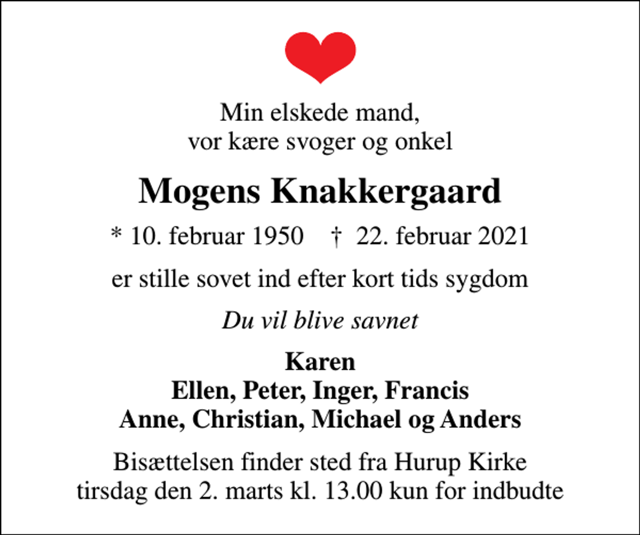 <p>Min elskede mand, vor kære svoger og onkel<br />Mogens Knakkergaard<br />* 10. februar 1950 ✝ 22. februar 2021<br />er stille sovet ind efter kort tids sygdom<br />Du vil blive savnet<br />Karen Ellen, Peter, Inger, Francis Anne, Christian, Michael og Anders<br />Bisættelsen finder sted fra Hurup Kirke tirsdag den 2. marts kl. 13.00 kun for indbudte</p>