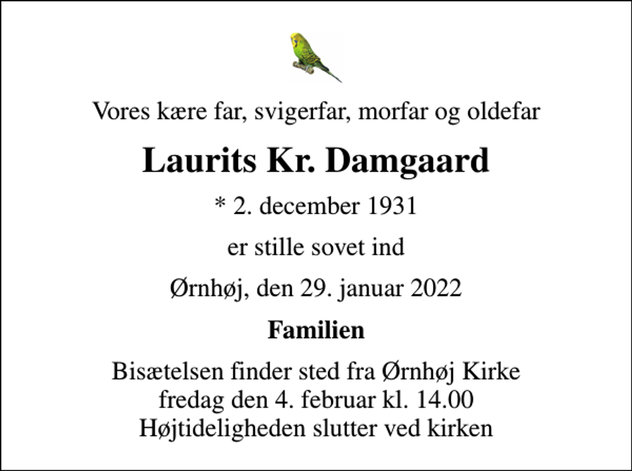 <p>Vores kære far, svigerfar, morfar og oldefar<br />Laurits Kr. Damgaard<br />* 2. december 1931<br />er stille sovet ind<br />Ørnhøj, den 29. januar 2022<br />Familien<br />Bisætelsen finder sted fra Ørnhøj Kirke fredag den 4. februar kl. 14.00 Højtideligheden slutter ved kirken</p>
