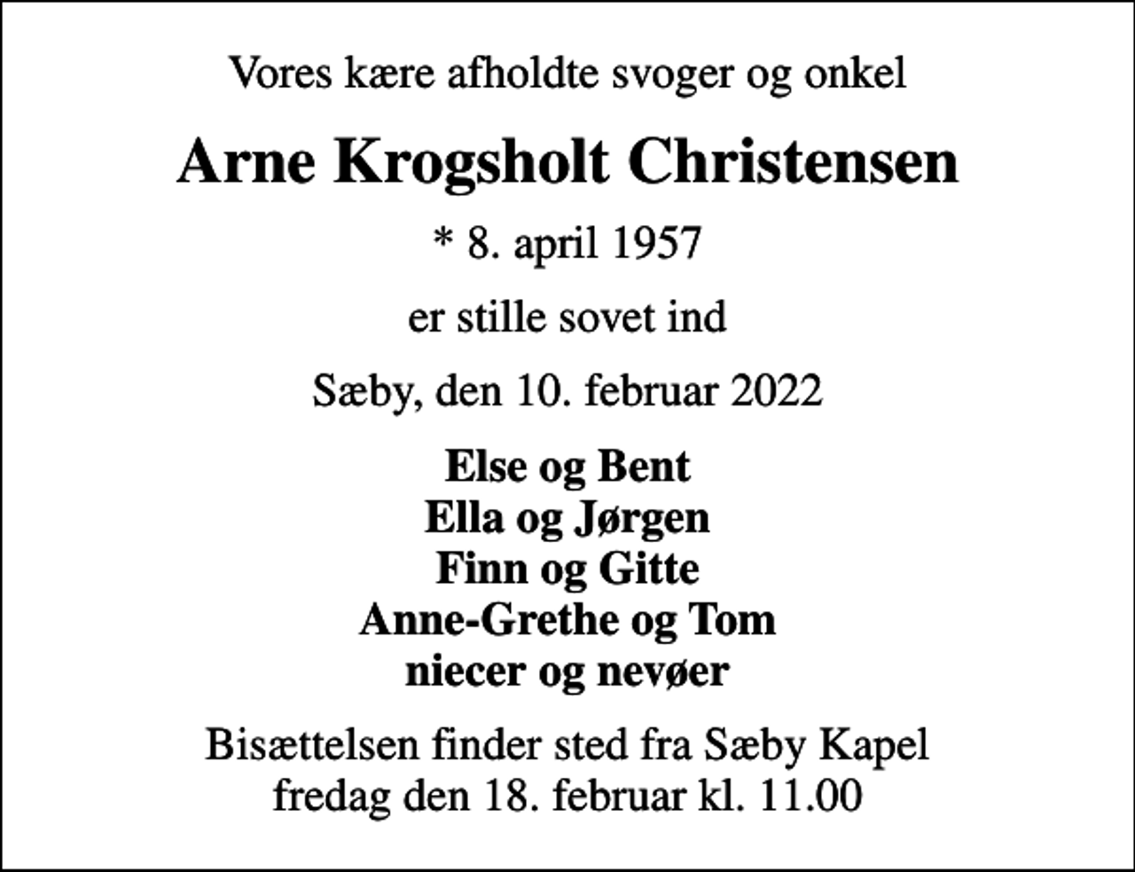 <p>Vores kære afholdte svoger og onkel<br />Arne Krogsholt Christensen<br />* 8. april 1957<br />er stille sovet ind<br />Sæby, den 10. februar 2022<br />Else og Bent Ella og Jørgen Finn og Gitte Anne-Grethe og Tom niecer og nevøer<br />Bisættelsen finder sted fra Sæby Kapel fredag den 18. februar kl. 11.00</p>