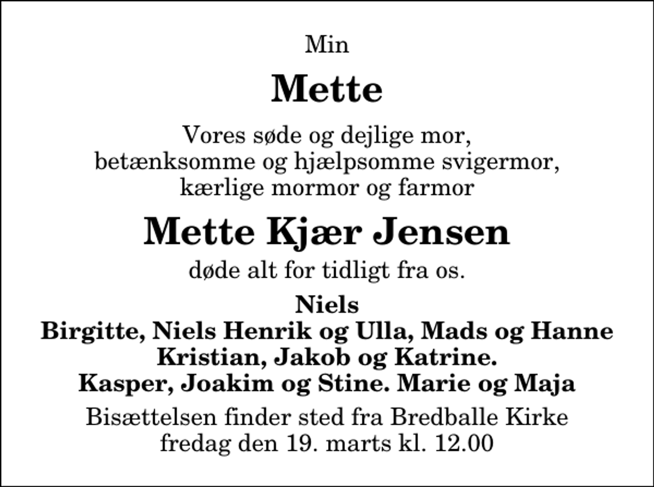 <p>Min<br />Mette<br />Vores søde og dejlige mor, betænksomme og hjælpsomme svigermor, kærlige mormor og farmor<br />Mette Kjær Jensen<br />døde alt for tidligt fra os.<br />Niels Birgitte, Niels Henrik og Ulla, Mads og Hanne Kristian, Jakob og Katrine. Kasper, Joakim og Stine. Marie og Maja<br />Bisættelsen finder sted fra Bredballe Kirke fredag den 19. marts kl. 12.00</p>