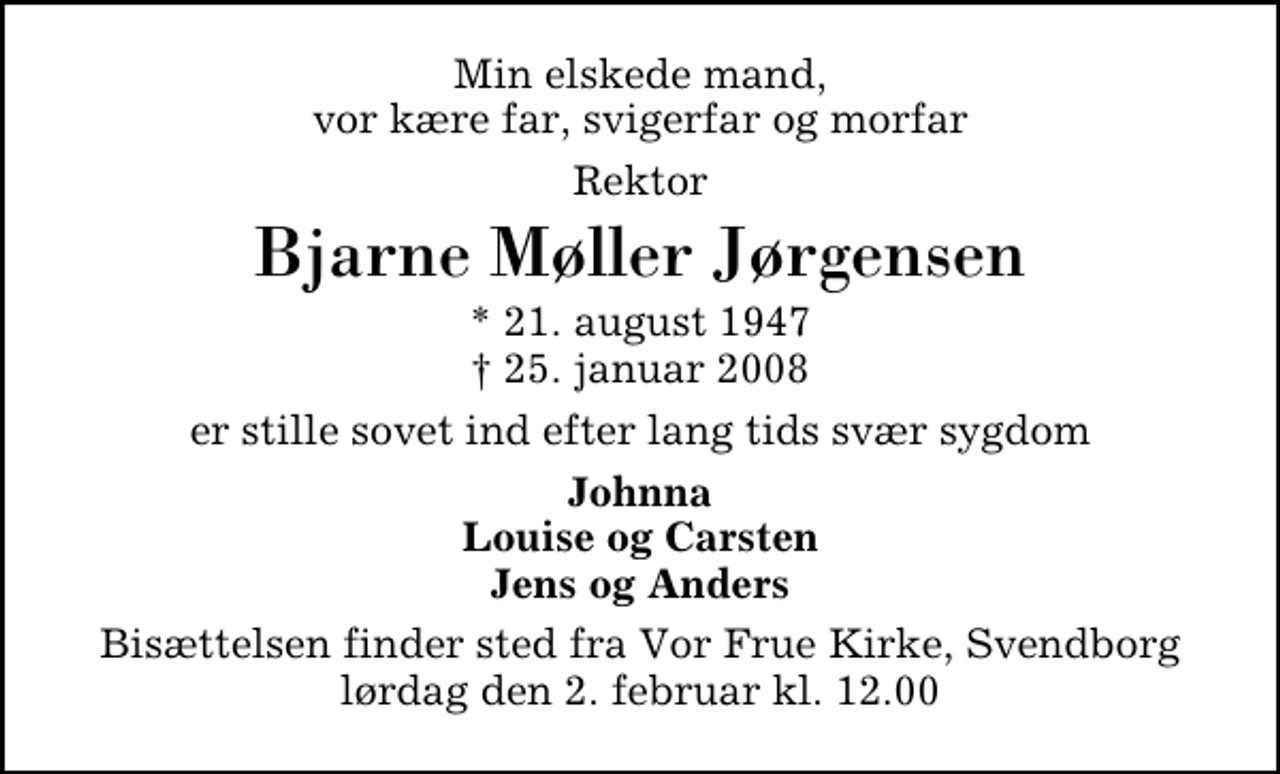 <p>Min elskede mand, vor kære far, svigerfar og morfar<br />Rektor<br />Bjarne Møller Jørgensen<br />* 21. august 1947<br />✝ 25. januar 2008<br />er stille sovet ind efter lang tids svær sygdom<br />Johnna, Louise og Carsten, Jens og Anders.<br />Bisættelsen finder sted fra Vor Frue Kirke lørdag den 2. februar kl. 12.00</p>
