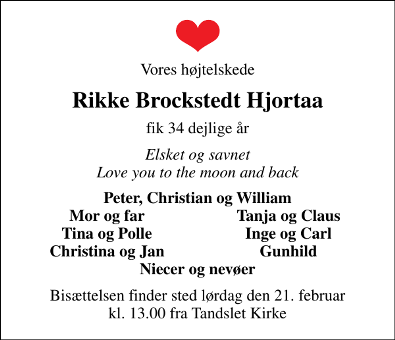 <p>Vores højtelskede<br />Rikke Brockstedt Hjortaa<br />fik 34 dejlige år<br />Elsket og savnet Love you to the moon and back<br />Peter, Christian og William<br />Mor og far<br />Tanja og Claus<br />Tina og Polle<br />Inge og Carl<br />Christina og Jan<br />Gunhild<br />Bisættelsen finder sted lørdag den 21. februar kl. 13.00 fra Tandslet Kirke</p>