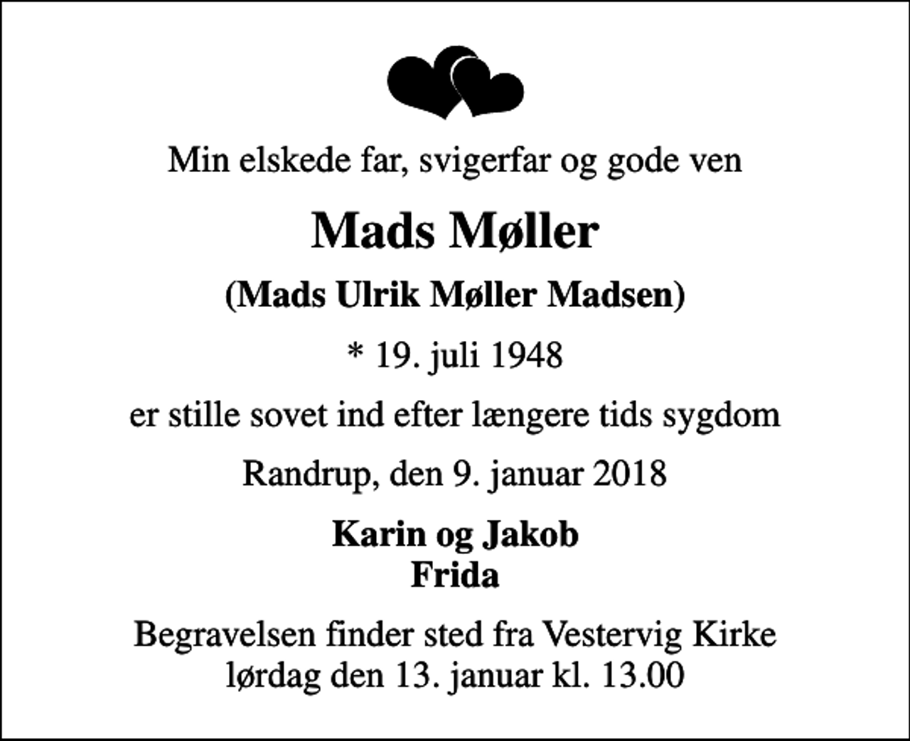 <p>Min elskede far, svigerfar og gode ven<br />Mads Møller<br />(Mads Ulrik Møller Madsen)<br />* 19. juli 1948<br />er stille sovet ind efter længere tids sygdom<br />Randrup, den 9. januar 2018<br />Karin og Jakob Frida<br />Begravelsen finder sted fra Vestervig Kirke lørdag den 13. januar kl. 13.00</p>