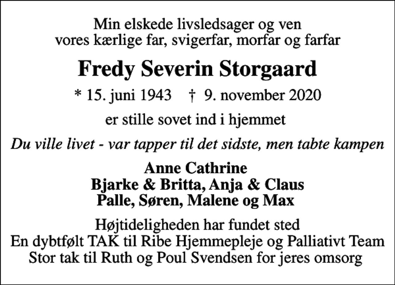 <p>Min elskede livsledsager og ven vores kærlige far, svigerfar, morfar og farfar<br />Fredy Severin Storgaard<br />* 15. juni 1943 ✝ 9. november 2020<br />er stille sovet ind i hjemmet<br />Du ville livet - var tapper til det sidste, men tabte kampen<br />Anne Cathrine Bjarke &amp; Britta, Anja &amp; Claus Palle, Søren, Malene og Max<br />Højtideligheden har fundet sted En dybtfølt TAK til Ribe Hjemmepleje og Palliativt Team Stor tak til Ruth og Poul Svendsen for jeres omsorg</p>