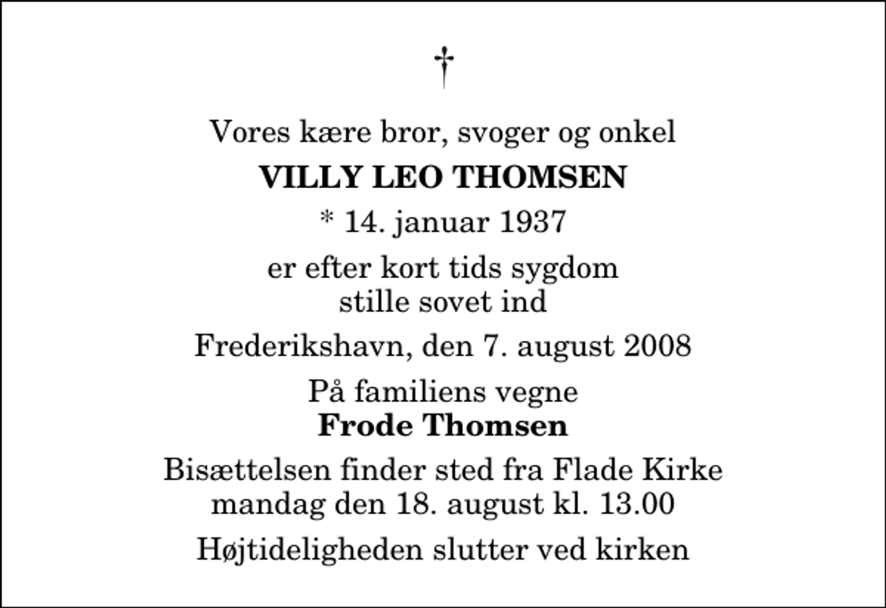 <p>Vores kære bror, svoger og onkel<br />Villy Leo Thomsen<br />* 14. januar 1937<br />er efter kort tids sygdom stille sovet ind<br />Frederikshavn, den 7. august 2008<br />På familiens vegne<br />Frode Thomsen<br />Bisættelsen finder sted fra Flade Kirke mandag den 18. august kl. 13.00 Højtideligheden slutter ved kirken</p>