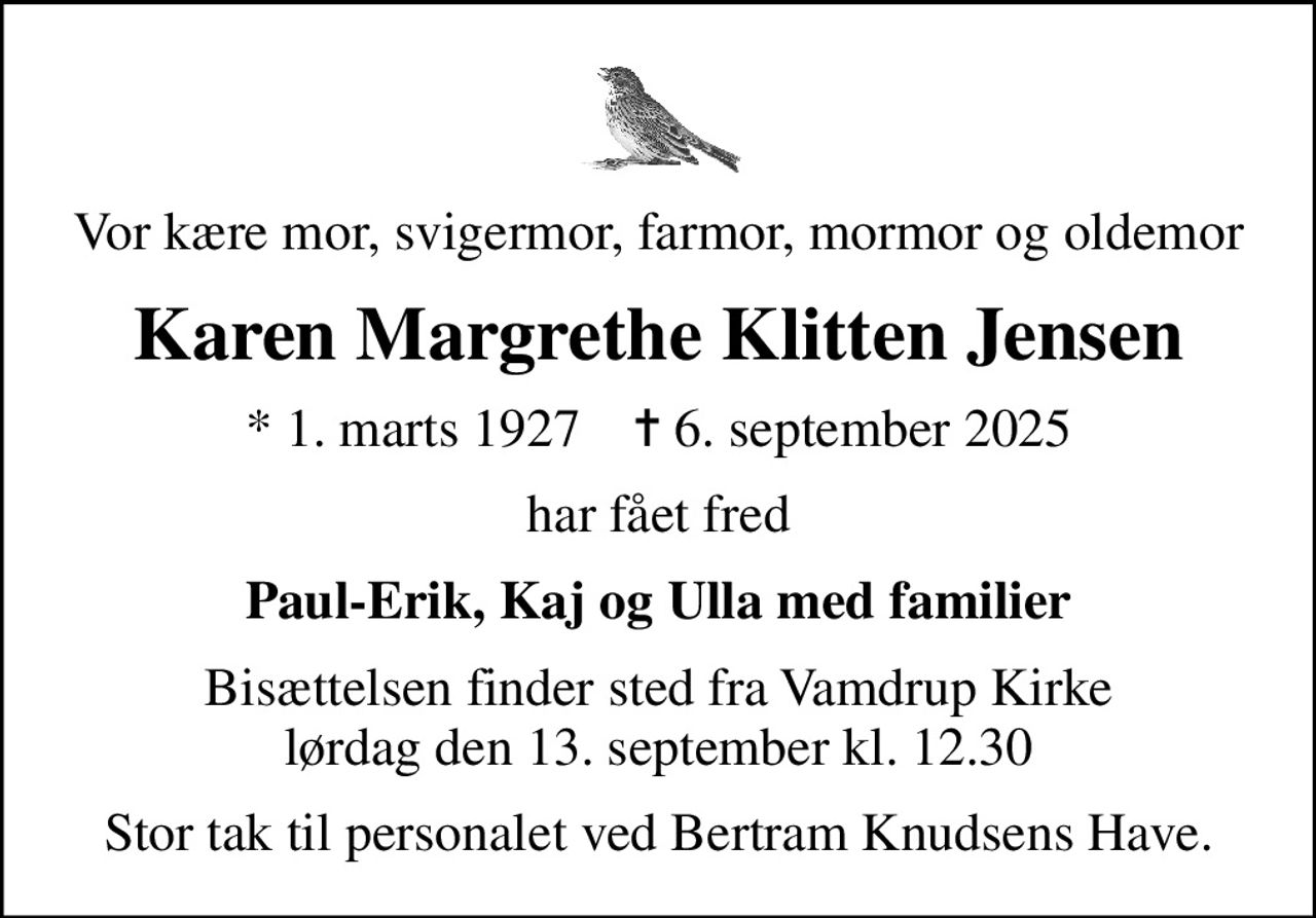 Vor kære mor, svigermor, farmor, mormor og oldemor
Karen Margrethe Klitten Jensen
* 1. marts 1927    ✝ 6. september 2025
har fået fred
Paul-Erik, Kaj og Ulla med familier
Bisættelsen finder sted fra Vamdrup Kirke  lørdag den 13. september kl. 12.30 
Stor tak til personalet ved Bertram Knudsens Have.