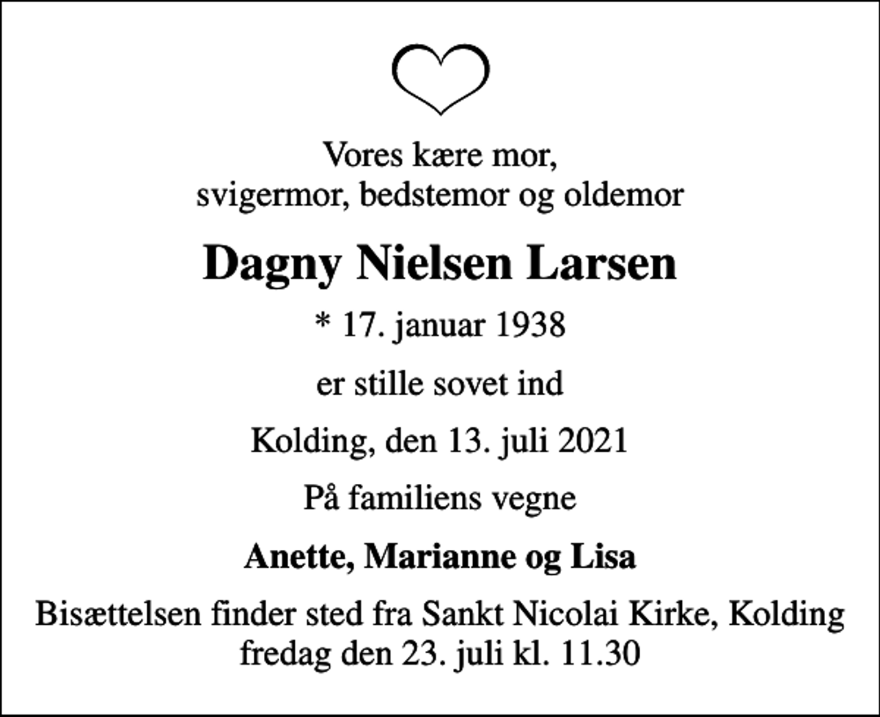 <p>Vores kære mor, svigermor, bedstemor og oldemor<br />Dagny Nielsen Larsen<br />* 17. januar 1938<br />er stille sovet ind<br />Kolding, den 13. juli 2021<br />På familiens vegne<br />Anette, Marianne og Lisa<br />Bisættelsen finder sted fra Sankt Nicolai Kirke, Kolding fredag den 23. juli kl. 11.30</p>