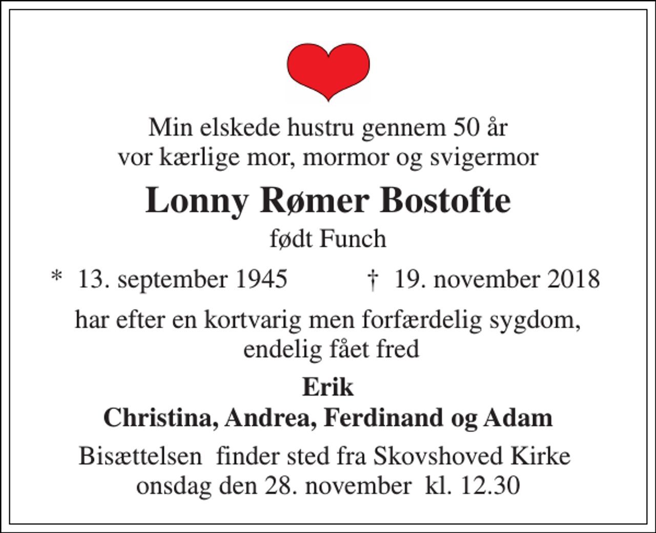 <p>Min elskede hustru gennem 50 år vor kærlige mor, mormor og svigermor<br />Lonny Rømer Bostofte<br />født Funch<br />*​ 13. september 1945<br />†​ 19. november 2018​<br />har efter en kortvarig men forfærdelig sygdom, endelig fået fred<br />Erik Christina, Andrea, Ferdinand og Adam<br />Bisættelsen​ finder sted fra Skovshoved Kirke​ onsdag den 28. november​ kl. 12.30</p>