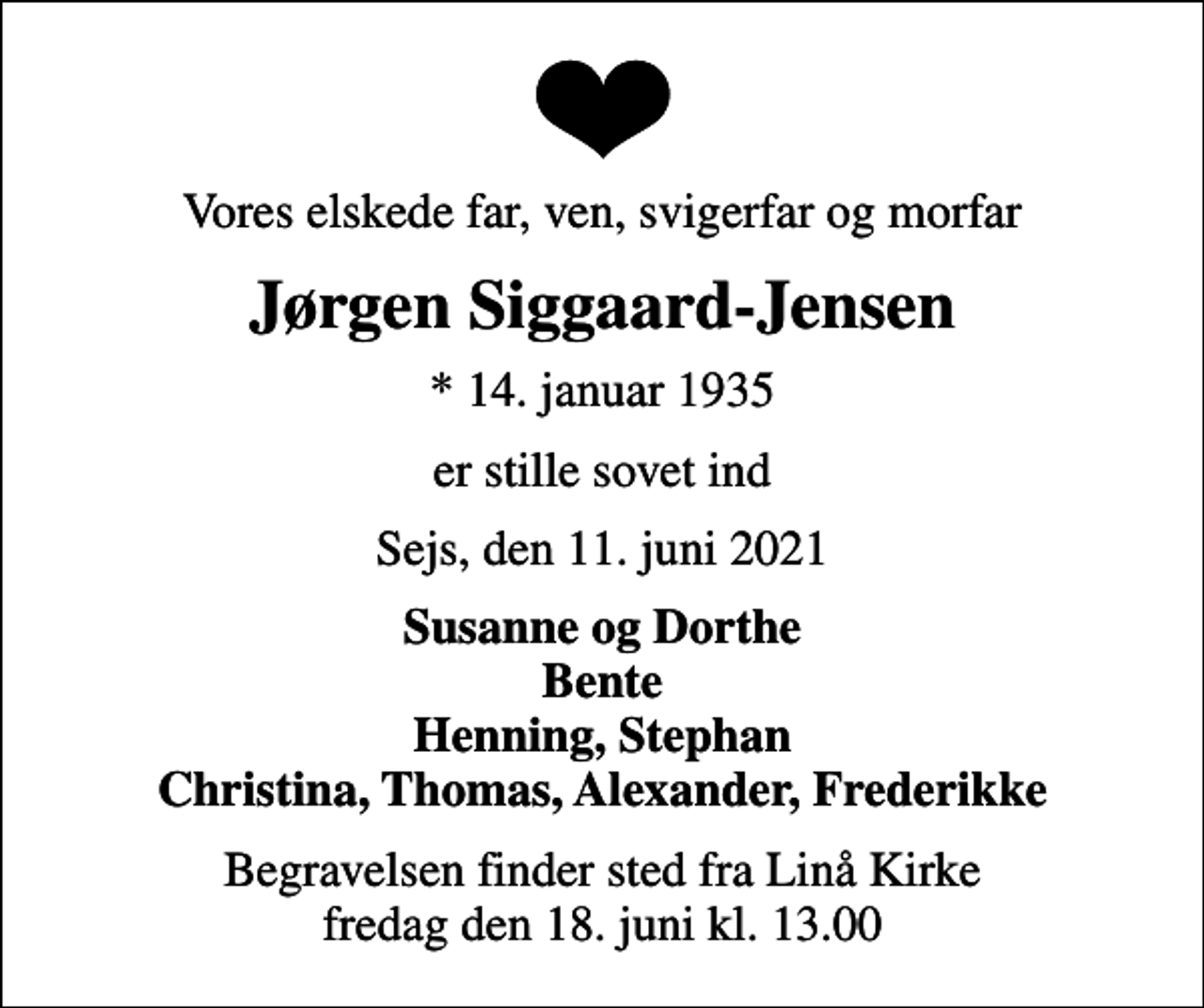 <p>Vores elskede far, ven, svigerfar og morfar<br />Jørgen Siggaard-Jensen<br />* 14. januar 1935<br />er stille sovet ind<br />Sejs, den 11. juni 2021<br />Susanne og Dorthe Bente Henning, Stephan Christina, Thomas, Alexander, Frederikke<br />Begravelsen finder sted fra Linå Kirke fredag den 18. juni kl. 13.00</p>