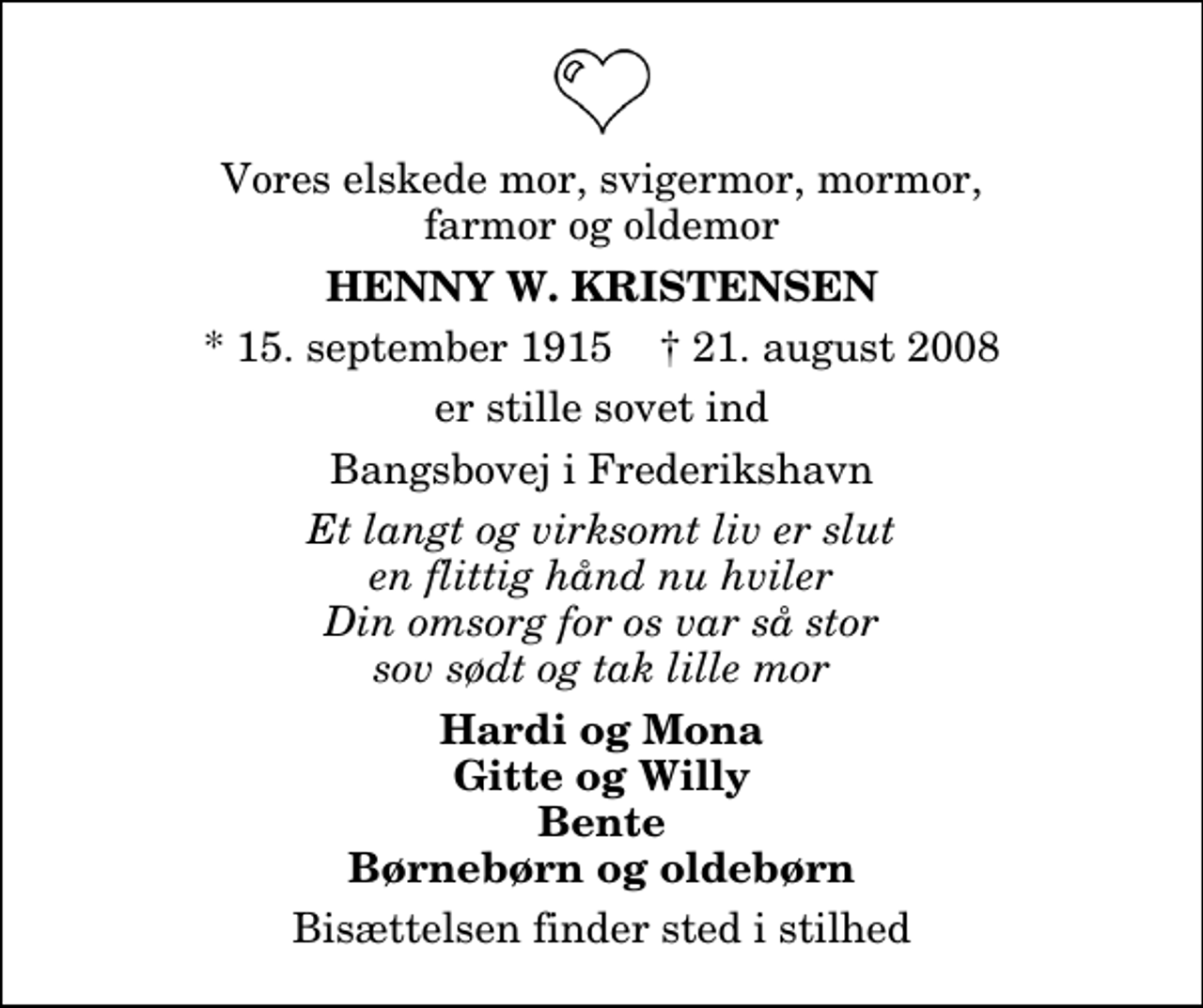 <p>Vores elskede mor, svigermor, mormor, farmor og oldemor<br />Henny W. Kristensen<br />* 15. september 1915 ✝ 21. august 2008<br />er stille sovet ind<br />Bangsbovej i Frederikshavn<br />Et langt og virksomt liv er slut en flittig hånd nu hviler Din omsorg for os var så stor sov sødt og tak lille mor<br />Hardi og Mona Gitte og Willy Bente Børnebørn og oldebørn<br />Bisættelsen finder sted i stilhed</p>