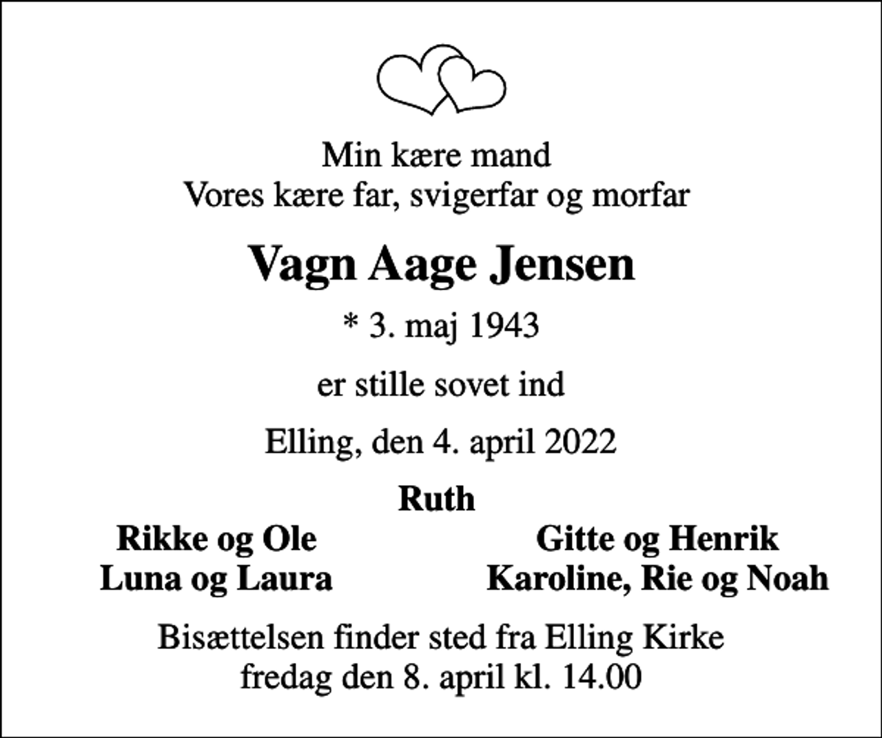 <p>Min kære mand Vores kære far, svigerfar og morfar<br />Vagn Aage Jensen<br />* 3. maj 1943<br />er stille sovet ind<br />Elling, den 4. april 2022<br />Ruth<br />Rikke og Ole<br />Gitte og Henrik<br />Luna og Laura<br />Karoline, Rie og Noah<br />Bisættelsen finder sted fra Elling Kirke fredag den 8. april kl. 14.00</p>