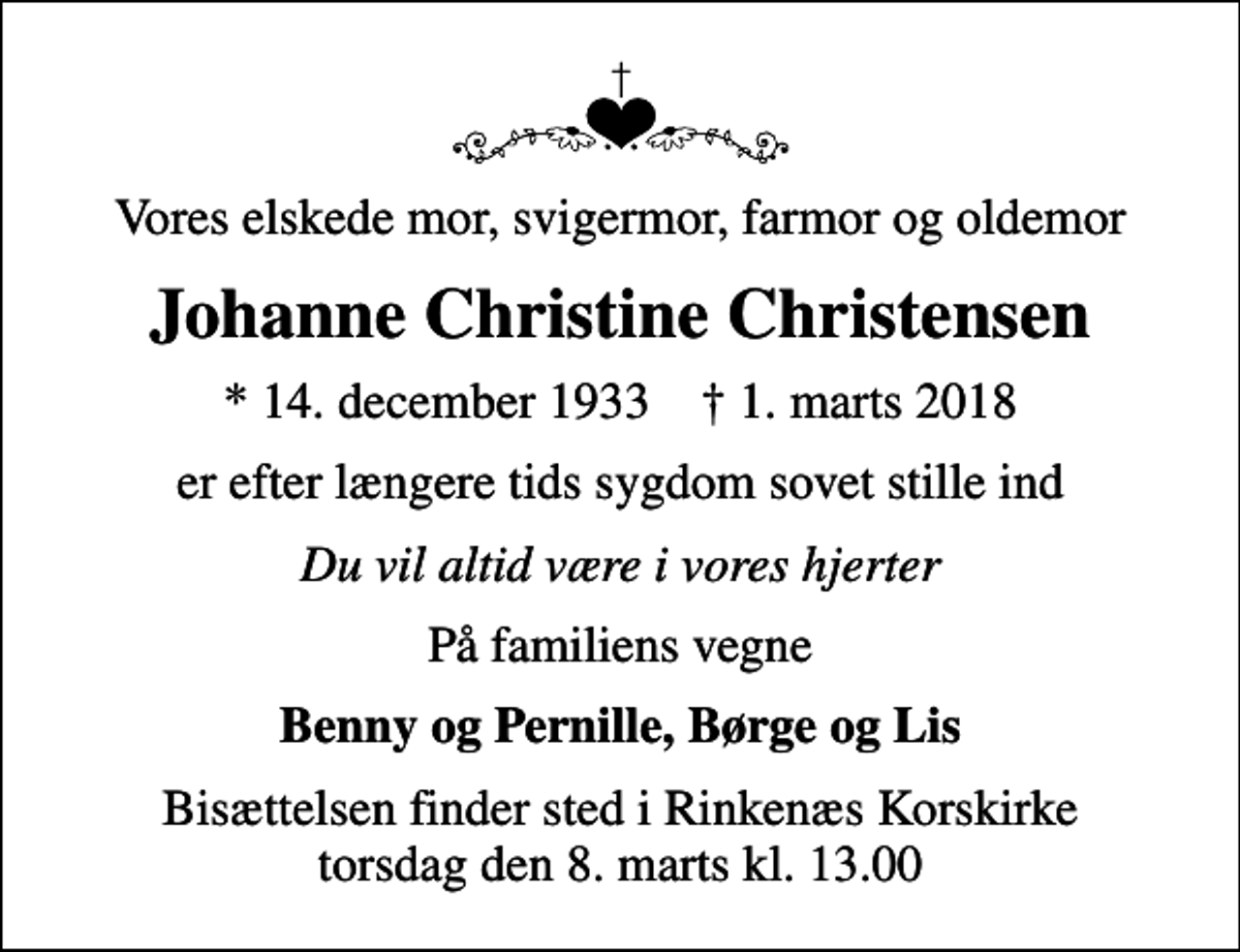 <p>Vores elskede mor, svigermor, farmor og oldemor<br />Johanne Christine Christensen<br />* 14. december 1933 ✝ 1. marts 2018<br />er efter længere tids sygdom sovet stille ind<br />Du vil altid være i vores hjerter<br />På familiens vegne<br />Benny og Pernille, Børge og Lis<br />Bisættelsen finder sted i Rinkenæs Korskirke torsdag den 8. marts kl. 13.00</p>