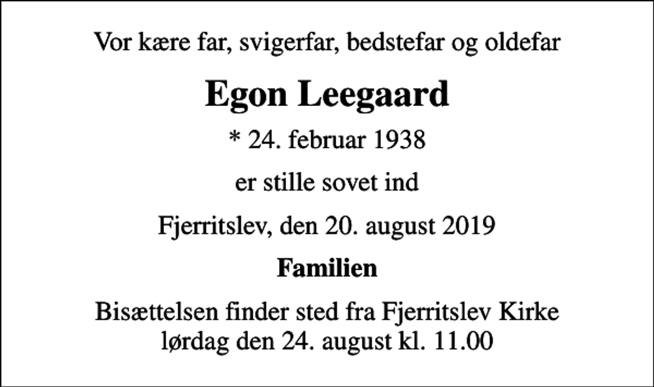 <p>Vor kære far, svigerfar, bedstefar og oldefar<br />Egon Leegaard<br />* 24. februar 1938<br />er stille sovet ind<br />Fjerritslev, den 20. august 2019<br />Familien<br />Bisættelsen finder sted fra Fjerritslev Kirke lørdag den 24. august kl. 11.00</p>