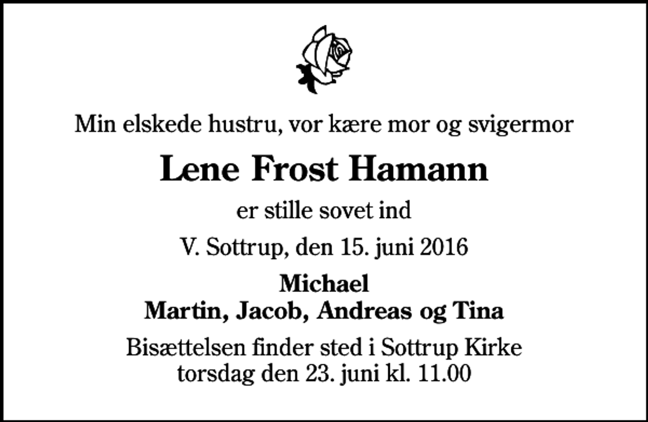 <p>Min elskede hustru, vor kære mor og svigermor<br />Lene Frost Hamann<br />er stille sovet ind<br />V. Sottrup, den 15. juni 2016<br />Michael Martin, Jacob, Andreas og Tina<br />Bisættelsen finder sted i Sottrup Kirke torsdag den 23. juni kl. 11.00</p>