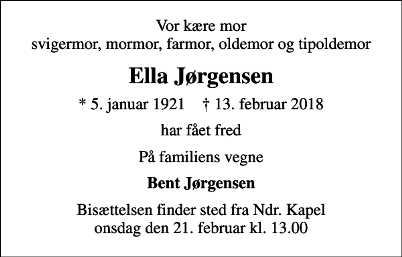 <p>Vor kære mor svigermor, mormor, farmor, oldemor og tipoldemor<br />Ella Jørgensen<br />* 5. januar 1921 ✝ 13. februar 2018<br />har fået fred<br />På familiens vegne<br />Bent Jørgensen<br />Bisættelsen finder sted fra Ndr. Kapel onsdag den 21. februar kl. 13.00</p>