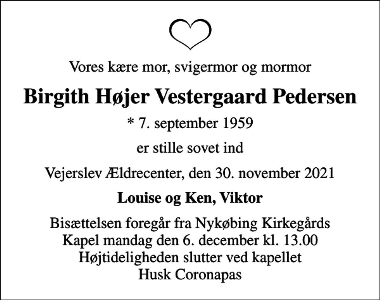 <p>Vores kære mor, svigermor og mormor<br />Birgith Højer Vestergaard Pedersen<br />* 7. september 1959<br />er stille sovet ind<br />Vejerslev Ældrecenter, den 30. november 2021<br />Louise og Ken, Viktor<br />Bisættelsen foregår fra Nykøbing Kirkegårds Kapel mandag den 6. december kl. 13.00 Højtideligheden slutter ved kapellet Husk Coronapas</p>