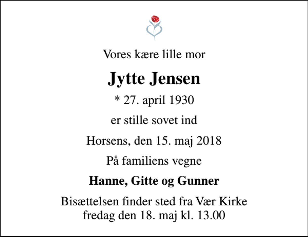 <p>Vores kære lille mor<br />Jytte Jensen<br />* 27. april 1930<br />er stille sovet ind<br />Horsens, den 15. maj 2018<br />På familiens vegne<br />Hanne, Gitte og Gunner<br />Bisættelsen finder sted fra Vær Kirke fredag den 18. maj kl. 13.00</p>