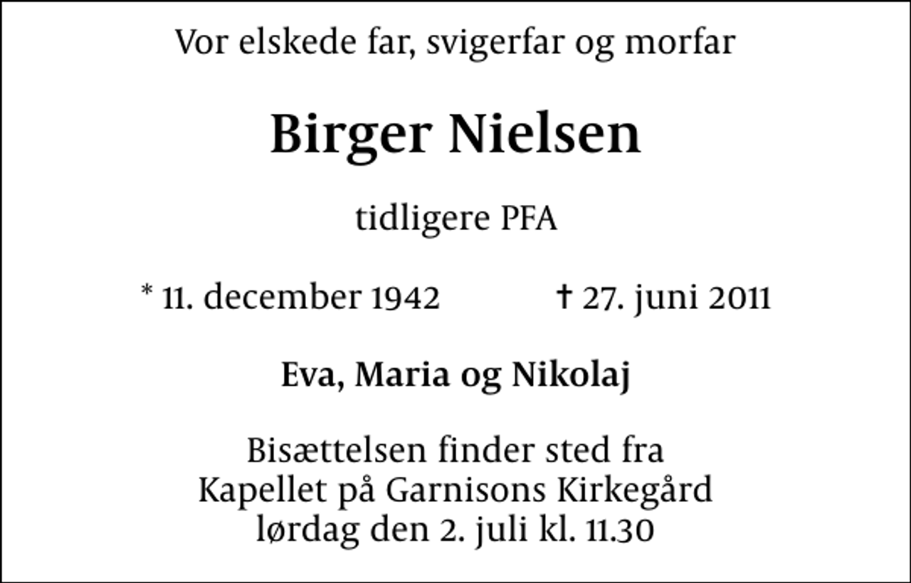 <p>Vor elskede far, svigerfar og morfar<br />Birger Nielsen<br />tidligere PFA<br />* 11. december 1942 ✝ 27. juni 2011<br />Eva, Maria og Nikolaj<br />Bisættelsen finder sted fra Kapellet på Garnisons Kirkegård lørdag den 2. juli kl. 11.30</p>